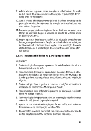 9.	 Adotar vínculos regulares para a inserção de trabalhadores de saúde
    na sua esfera de gestão, promovendo ações de regularização de vín-
    culos, onde for necessário.
10.	Apoiar técnica e financeiramente gestores estaduais e municipais na
    promoção de vínculos regulares de inserção de trabalhadores nas
    suas esferas de gestão.
11.	Formular, propor, pactuar e implementar as diretrizes nacionais para
    Planos de Carreiras, Cargos e Salários no âmbito do Sistema Único
    de Saúde (PCCS/SUS).
12.	Propor e pactuar diretrizes para políticas de educação e trabalho que
    favoreçam o provimento e a fixação de trabalhadores de saúde, no
    âmbito nacional, notadamente em regiões onde a restrição de oferta
    afeta diretamente a implantação de ações estratégicas para a aten-
    ção básica.

2.3.1.6	 Responsabilidades na participação social

MUNICÍPIOS:
1.	 Todo município deve apoiar o processo de mobilização social e insti-
    tucional em defesa do SUS.
2.	 Todo município deve prover as condições materiais, técnicas e admi-
    nistrativas necessárias ao funcionamento do Conselho Municipal de
    Saúde, que deverá ser organizado em conformidade com a legislação
    vigente.
3.	 Todo município deve organizar e prover as condições necessárias à
    realização de Conferências Municipais de Saúde.
4.	 Todo município deve estimular o processo de discussão e controle
    social no espaço regional.
5.	 Todo município deve promover ações de informação e conhecimento
    acerca do SUS, junto à população em geral.
6.	 Apoiar os processos de educação popular em saúde, com vistas ao
    fortalecimento da participação social do SUS.
7.	 Implementar ouvidoria municipal com vistas ao fortalecimento da
    gestão estratégica do SUS, conforme diretrizes nacionais.


                                                                      41
 