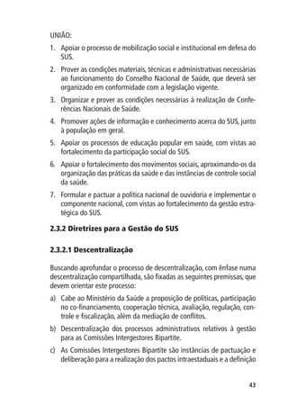 UNIÃO:
1.	 Apoiar o processo de mobilização social e institucional em defesa do
    SUS.
2.	 Prover as condições materiais, técnicas e administrativas necessárias
    ao funcionamento do Conselho Nacional de Saúde, que deverá ser
    organizado em conformidade com a legislação vigente.
3.	 Organizar e prover as condições necessárias à realização de Confe-
    rências Nacionais de Saúde.
4.	 Promover ações de informação e conhecimento acerca do SUS, junto
    à população em geral.
5.	 Apoiar os processos de educação popular em saúde, com vistas ao
    fortalecimento da participação social do SUS.
6.	 Apoiar o fortalecimento dos movimentos sociais, aproximando-os da
    organização das práticas da saúde e das instâncias de controle social
    da saúde.
7.	 Formular e pactuar a política nacional de ouvidoria e implementar o
    componente nacional, com vistas ao fortalecimento da gestão estra-
    tégica do SUS.

2.3.2 	 iretrizes para a Gestão do SUS
      D

2.3.2.1 Descentralização

Buscando aprofundar o processo de descentralização, com ênfase numa
descentralização compartilhada, são fixadas as seguintes premissas, que
devem orientar este processo:
a)	 Cabe ao Ministério da Saúde a proposição de políticas, participação
    no co-financiamento, cooperação técnica, avaliação, regulação, con-
    trole e fiscalização, além da mediação de conflitos.
b)	 Descentralização dos processos administrativos relativos à gestão
    para as Comissões Intergestores Bipartite.
c)	 As Comissões Intergestores Bipartite são instâncias de pactuação e
    deliberação para a realização dos pactos intraestaduais e a definição


                                                                      43
 