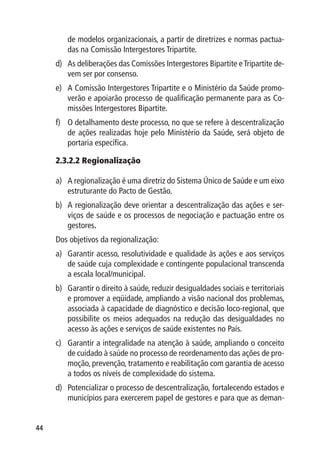 de modelos organizacionais, a partir de diretrizes e normas pactua-
        das na Comissão Intergestores Tripartite.
     d)	 As deliberações das Comissões Intergestores Bipartite e Tripartite de-
         vem ser por consenso.
     e)	 A Comissão Intergestores Tripartite e o Ministério da Saúde promo-
         verão e apoiarão processo de qualificação permanente para as Co-
         missões Intergestores Bipartite.
     f)	 O detalhamento deste processo, no que se refere à descentralização
         de ações realizadas hoje pelo Ministério da Saúde, será objeto de
         portaria específica.

     2.3.2.2 Regionalização

     a)	 A regionalização é uma diretriz do Sistema Único de Saúde e um eixo
         estruturante do Pacto de Gestão.
     b)	 A regionalização deve orientar a descentralização das ações e ser-
         viços de saúde e os processos de negociação e pactuação entre os
         gestores.
     Dos objetivos da regionalização:
     a)	 Garantir acesso, resolutividade e qualidade às ações e aos serviços
         de saúde cuja complexidade e contingente populacional transcenda
         a escala local/municipal.
     b)	 Garantir o direito à saúde, reduzir desigualdades sociais e territoriais
         e promover a eqüidade, ampliando a visão nacional dos problemas,
         associada à capacidade de diagnóstico e decisão loco-regional, que
         possibilite os meios adequados na redução das desigualdades no
         acesso às ações e serviços de saúde existentes no País.
     c)	 Garantir a integralidade na atenção à saúde, ampliando o conceito
         de cuidado à saúde no processo de reordenamento das ações de pro-
         moção, prevenção, tratamento e reabilitação com garantia de acesso
         a todos os níveis de complexidade do sistema.
     d)	 Potencializar o processo de descentralização, fortalecendo estados e
         municípios para exercerem papel de gestores e para que as deman-


44
 