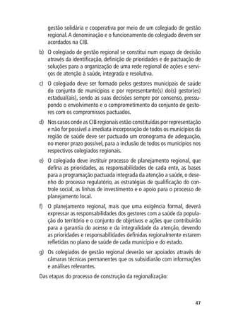 gestão solidária e cooperativa por meio de um colegiado de gestão
   regional. A denominação e o funcionamento do colegiado devem ser
   acordados na CIB.
b)	 O colegiado de gestão regional se constitui num espaço de decisão
    através da identificação, definição de prioridades e de pactuação de
    soluções para a organização de uma rede regional de ações e servi-
    ços de atenção à saúde, integrada e resolutiva.
c)	 O colegiado deve ser formado pelos gestores municipais de saúde
    do conjunto de municípios e por representante(s) do(s) gestor(es)
    estadual(ais), sendo as suas decisões sempre por consenso, pressu-
    pondo o envolvimento e o comprometimento do conjunto de gesto-
    res com os compromissos pactuados.
d)	 Nos casos onde as CIB regionais estão constituídas por representação
    e não for possível a imediata incorporação de todos os municípios da
    região de saúde deve ser pactuado um cronograma de adequação,
    no menor prazo possível, para a inclusão de todos os municípios nos
    respectivos colegiados regionais.
e)	 O colegiado deve instituir processo de planejamento regional, que
    defina as prioridades, as responsabilidades de cada ente, as bases
    para a programação pactuada integrada da atenção a saúde, o dese-
    nho do processo regulatório, as estratégias de qualificação do con-
    trole social, as linhas de investimento e o apoio para o processo de
    planejamento local.
f)	 O planejamento regional, mais que uma exigência formal, deverá
    expressar as responsabilidades dos gestores com a saúde da popula-
    ção do território e o conjunto de objetivos e ações que contribuirão
    para a garantia do acesso e da integralidade da atenção, devendo
    as prioridades e responsabilidades definidas regionalmente estarem
    refletidas no plano de saúde de cada município e do estado.
g)	 Os colegiados de gestão regional deverão ser apoiados através de
    câmaras técnicas permanentes que os subsidiarão com informações
    e análises relevantes.
Das etapas do processo de construção da regionalização:



                                                                     47
 
