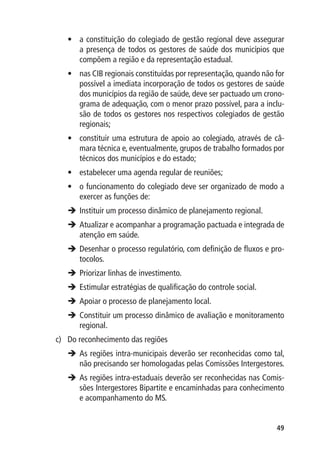 •	 a constituição do colegiado de gestão regional deve assegurar
      a presença de todos os gestores de saúde dos municípios que
      compõem a região e da representação estadual.
   •	 nas CIB regionais constituídas por representação, quando não for
      possível a imediata incorporação de todos os gestores de saúde
      dos municípios da região de saúde, deve ser pactuado um crono-
      grama de adequação, com o menor prazo possível, para a inclu-
      são de todos os gestores nos respectivos colegiados de gestão
      regionais;
   •	 constituir uma estrutura de apoio ao colegiado, através de câ-
      mara técnica e, eventualmente, grupos de trabalho formados por
      técnicos dos municípios e do estado;
   •	 estabelecer uma agenda regular de reuniões;
   •	 o funcionamento do colegiado deve ser organizado de modo a
      exercer as funções de:
    Instituir um processo dinâmico de planejamento regional.
   è	
    Atualizar e acompanhar a programação pactuada e integrada de
   	
    atenção em saúde.
    Desenhar o processo regulatório, com definição de fluxos e pro-
   	
    tocolos.
    Priorizar linhas de investimento.
   	
    Estimular estratégias de qualificação do controle social.
   	
    Apoiar o processo de planejamento local.
   	
    Constituir um processo dinâmico de avaliação e monitoramento
   	
    regional.
c)	 Do reconhecimento das regiões
   	 regiões intra-municipais deverão ser reconhecidas como tal,
    As
    não precisando ser homologadas pelas Comissões Intergestores.
   	 regiões intra-estaduais deverão ser reconhecidas nas Comis-
    As
    sões Intergestores Bipartite e encaminhadas para conhecimento
    e acompanhamento do MS.


                                                                   49
 