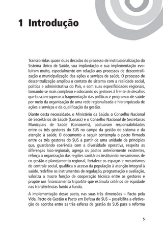 1	 Introdução


  Transcorridas quase duas décadas do processo de institucionalização do
  Sistema Único de Saúde, sua implantação e sua implementação evo-
  luíram muito, especialmente em relação aos processos de descentrali-
  zação e municipalização das ações e serviços de saúde. O processo de
  descentralização ampliou o contato do sistema com a realidade social,
  política e administrativa do País, e com suas especificidades regionais,
  tornando-se mais complexo e colocando os gestores à frente de desafios
  que buscam superar a fragmentação das políticas e programas de saúde
  por meio da organização de uma rede regionalizada e hierarquizada de
  ações e serviços e da qualificação da gestão.
  Diante desta necessidade, o Ministério da Saúde, o Conselho Nacional
  de Secretários de Saúde (Conass) e o Conselho Nacional de Secretarias
  Municipais de Saúde (Conasems), pactuaram responsabilidades
  entre os três gestores do SUS no campo da gestão do sistema e da
  atenção à saúde. O documento a seguir contempla o pacto firmado
  entre os três gestores do SUS a partir de uma unidade de princípios
  que, guardando coerência com a diversidade operativa, respeita as
  diferenças loco-regionais, agrega os pactos anteriormente existentes,
  reforça a organização das regiões sanitárias instituindo mecanismos de
  co-gestão e planejamento regional, fortalece os espaços e mecanismos
  de controle social, qualifica o acesso da população à atenção integral à
  saúde, redefine os instrumentos de regulação, programação e avaliação,
  valoriza a macro função de cooperação técnica entre os gestores e
  propõe um financiamento tripartite que estimula critérios de eqüidade
  nas transferências fundo a fundo.
  A implementação desse pacto, nas suas três dimensões – Pacto pela
  Vida, Pacto de Gestão e Pacto em Defesa do SUS – possibilita a efetiva-
  ção de acordos entre as três esferas de gestão do SUS para a reforma


                                                                        
 
