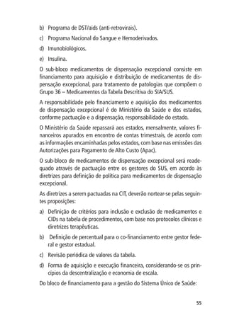 b)	 Programa de DST/aids (anti-retrovirais).
c)	 Programa Nacional do Sangue e Hemoderivados.
d)	 Imunobiológicos.
e)	 Insulina.
O sub-bloco medicamentos de dispensação excepcional consiste em
financiamento para aquisição e distribuição de medicamentos de dis-
pensação excepcional, para tratamento de patologias que compõem o
Grupo 36 – Medicamentos da Tabela Descritiva do SIA/SUS.
A responsabilidade pelo financiamento e aquisição dos medicamentos
de dispensação excepcional é do Ministério da Saúde e dos estados,
conforme pactuação e a dispensação, responsabilidade do estado.
O Ministério da Saúde repassará aos estados, mensalmente, valores fi-
nanceiros apurados em encontro de contas trimestrais, de acordo com
as informações encaminhadas pelos estados, com base nas emissões das
Autorizações para Pagamento de Alto Custo (Apac).
O sub-bloco de medicamentos de dispensação excepcional será reade-
quado através de pactuação entre os gestores do SUS, em acordo às
diretrizes para definição de política para medicamentos de dispensação
excepcional.
As diretrizes a serem pactuadas na CIT, deverão nortear-se pelas seguin-
tes proposições:
a)	 Definição de critérios para inclusão e exclusão de medicamentos e
    CIDs na tabela de procedimentos, com base nos protocolos clínicos e
    diretrizes terapêuticas.
b)	 Definição de percentual para o co-financiamento entre gestor fede-
    ral e gestor estadual.
c)	 Revisão periódica de valores da tabela.
d)	 Forma de aquisição e execução financeira, considerando-se os prin-
    cípios da descentralização e economia de escala.
Do bloco de financiamento para a gestão do Sistema Único de Saúde:


                                                                     55
 