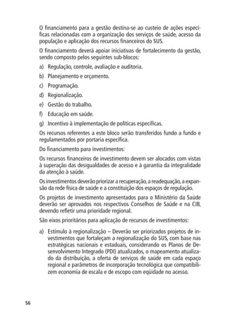 O financiamento para a gestão destina-se ao custeio de ações especí-
     ficas relacionadas com a organização dos serviços de saúde, acesso da
     população e aplicação dos recursos financeiros do SUS.
     O financiamento deverá apoiar iniciativas de fortalecimento da gestão,
     sendo composto pelos seguintes sub-blocos:
     a)	 Regulação, controle, avaliação e auditoria.
     b)	 Planejamento e orçamento.
     c)	 Programação.
     d)	 Regionalização.
     e)	 Gestão do trabalho.
     f)	 Educação em saúde.
     g)	 Incentivo à implementação de políticas específicas.
     Os recursos referentes a este bloco serão transferidos fundo a fundo e
     regulamentados por portaria específica.
     Do financiamento para investimentos:
     Os recursos financeiros de investimento devem ser alocados com vistas
     à superação das desigualdades de acesso e à garantia da integralidade
     da atenção à saúde.
     Os investimentos deverão priorizar a recuperação, a readequação, a expan-
     são da rede física de saúde e a constituição dos espaços de regulação.
     Os projetos de investimento apresentados para o Ministério da Saúde
     deverão ser aprovados nos respectivos Conselhos de Saúde e na CIB,
     devendo refletir uma prioridade regional.
     São eixos prioritários para aplicação de recursos de investimentos:
     a)	 Estímulo à regionalização – Deverão ser priorizados projetos de in-
         vestimentos que fortaleçam a regionalização do SUS, com base nas
         estratégicas nacionais e estaduais, considerando os Planos de De-
         senvolvimento Integrado (PDI) atualizados, o mapeamento atualiza-
         do da distribuição, a oferta de serviços de saúde em cada espaço
         regional e parâmetros de incorporação tecnológica que compatibili-
         zem economia de escala e de escopo com eqüidade no acesso.




56
 