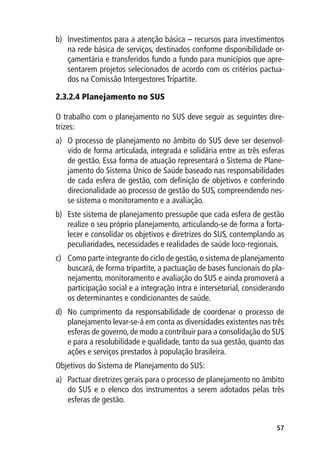 b)	 Investimentos para a atenção básica – recursos para investimentos
    na rede básica de serviços, destinados conforme disponibilidade or-
    çamentária e transferidos fundo a fundo para municípios que apre-
    sentarem projetos selecionados de acordo com os critérios pactua-
    dos na Comissão Intergestores Tripartite.

2.3.2.4 Planejamento no SUS

O trabalho com o planejamento no SUS deve seguir as seguintes dire-
trizes:
a)	 O processo de planejamento no âmbito do SUS deve ser desenvol-
    vido de forma articulada, integrada e solidária entre as três esferas
    de gestão. Essa forma de atuação representará o Sistema de Plane-
    jamento do Sistema Único de Saúde baseado nas responsabilidades
    de cada esfera de gestão, com definição de objetivos e conferindo
    direcionalidade ao processo de gestão do SUS, compreendendo nes-
    se sistema o monitoramento e a avaliação.
b)	 Este sistema de planejamento pressupõe que cada esfera de gestão
    realize o seu próprio planejamento, articulando-se de forma a forta-
    lecer e consolidar os objetivos e diretrizes do SUS, contemplando as
    peculiaridades, necessidades e realidades de saúde loco-regionais.
c)	 Como parte integrante do ciclo de gestão, o sistema de planejamento
    buscará, de forma tripartite, a pactuação de bases funcionais do pla-
    nejamento, monitoramento e avaliação do SUS e ainda promoverá a
    participação social e a integração intra e intersetorial, considerando
    os determinantes e condicionantes de saúde.
d)	 No cumprimento da responsabilidade de coordenar o processo de
    planejamento levar-se-á em conta as diversidades existentes nas três
    esferas de governo, de modo a contribuir para a consolidação do SUS
    e para a resolubilidade e qualidade, tanto da sua gestão, quanto das
    ações e serviços prestados à população brasileira.
Objetivos do Sistema de Planejamento do SUS:
a)	 Pactuar diretrizes gerais para o processo de planejamento no âmbito
    do SUS e o elenco dos instrumentos a serem adotados pelas três
    esferas de gestão.


                                                                       57
 