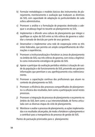b)	 Formular metodologias e modelos básicos dos instrumentos de pla-
         nejamento, monitoramento e avaliação que traduzam as diretrizes
         do SUS, com capacidade de adaptação às particularidades de cada
         esfera administrativa.
     c)	 Promover a análise e a formulação de propostas destinadas a ade-
         quar o arcabouço legal no tocante ao planejamento no SUS.
     d)	 Implementar e difundir uma cultura de planejamento que integre e
         qualifique as ações do SUS entre as três esferas de governo e subsi-
         diar a tomada de decisão por parte de seus gestores.
     e)	 Desenvolver e implementar uma rede de cooperação entre os três
         entes federados, que permita um amplo compartilhamento de infor-
         mações e experiências.
     f)	 Promover a institucionalização e fortalecer as áreas de planejamento
         no âmbito do SUS, nas três esferas de governo, com vistas a legitimá-
         lo como instrumento estratégico de gestão do SUS.
     g)	 Apoiar e participar da avaliação periódica relativa à situação de saú-
         de da população e do funcionamento do SUS, provendo aos gestores
         informações que permitam o seu aperfeiçoamento e/ou redireciona-
         mento.
     h)	 Promover a capacitação contínua dos profissionais que atuam no
         contexto do planejamento no SUS.
     i)	 Promover a eficiência dos processos compartilhados de planejamen-
         to e a eficácia dos resultados, bem como a participação social nestes
         processos.
     j)	 Promover a integração do processo de planejamento e orçamento no
         âmbito do SUS, bem como a sua intersetorialidade, de forma articu-
         lada com as diversas etapas do ciclo de planejamento.
     k)	 Monitorar e avaliar o processo de planejamento, as ações implementa-
         das e os resultados alcançados, de modo a fortalecer o planejamento e
         a contribuir para a transparência do processo de gestão do SUS.
     Pontos de pactuação priorizados para o planejamento:


58
 