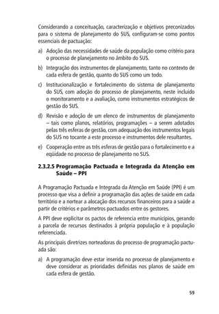 Considerando a conceituação, caracterização e objetivos preconizados
para o sistema de planejamento do SUS, configuram-se como pontos
essenciais de pactuação:
a)	 Adoção das necessidades de saúde da população como critério para
    o processo de planejamento no âmbito do SUS.
b)	 Integração dos instrumentos de planejamento, tanto no contexto de
    cada esfera de gestão, quanto do SUS como um todo.
c)	 Institucionalização e fortalecimento do sistema de planejamento
    do SUS, com adoção do processo de planejamento, neste incluído
    o monitoramento e a avaliação, como instrumentos estratégicos de
    gestão do SUS.
d)	 Revisão e adoção de um elenco de instrumentos de planejamento
    – tais como planos, relatórios, programações – a serem adotados
    pelas três esferas de gestão, com adequação dos instrumentos legais
    do SUS no tocante a este processo e instrumentos dele resultantes.
e)	 Cooperação entre as três esferas de gestão para o fortalecimento e a
    eqüidade no processo de planejamento no SUS.

2.3.2.5  rogramação Pactuada e Integrada da Atenção em
        P
        Saúde – PPI

A Programação Pactuada e Integrada da Atenção em Saúde (PPI) é um
processo que visa a definir a programação das ações de saúde em cada
território e a nortear a alocação dos recursos financeiros para a saúde a
partir de critérios e parâmetros pactuados entre os gestores.
A PPI deve explicitar os pactos de referencia entre municípios, gerando
a parcela de recursos destinados à própria população e à população
referenciada.
As principais diretrizes norteadoras do processo de programação pactu-
ada são:
a)	 A programação deve estar inserida no processo de planejamento e
    deve considerar as prioridades definidas nos planos de saúde em
    cada esfera de gestão.


                                                                      59
 