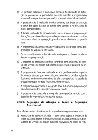 b)	 Os gestores estaduais e municipais possuem flexibilidade na defini-
         ção de parâmetros e prioridades que irão orientar a programação,
         ressalvados os parâmetros pactuados em nível nacional e estadual.
     c)	 A programação é realizada prioritariamente, por áreas de atuação
         a partir das ações básicas de saúde para compor o rol de ações de
         maior complexidade.
     d)	 A tabela unificada de procedimentos deve orientar a programação
         das ações que não estão organizadas por áreas de atuação, conside-
         rando seus níveis de agregação, para formar as aberturas programá-
         ticas.
     e)	 A programação da assistência deverá buscar a integração com a pro-
         gramação da vigilância em saúde.
     f)	 Os recursos financeiros das três esferas de governo devem ser visua-
         lizados na programação.
     g)	 O processo de programação deve contribuir para a garantia de aces-
         so aos serviços de saúde, subsidiando o processo regulatório da as-
         sistência.
     h)	 A programação deve ser realizada à cada gestão e revisada perio-
         dicamente, sempre que necessário, em decorrência de alterações de
         fluxo no atendimento ao usuário; da oferta de serviços; na tabela de
         procedimentos; e no teto financeiro, dentre outras.
     i)	 A programação pactuada e integrada deve subsidiar a programação
         física financeira dos estabelecimentos de saúde.
     j)	 A programação pactuada e integrada deve guardar relação com o
         desenho da regionalização naquele estado.

     2.3.2.6 Regulação da Atenção à Saúde e Regulação
             Assistencial

     Para efeitos destas diretrizes, serão adotados os seguintes conceitos:
     a)	 Regulação da atenção à saúde – tem como objeto a produção de
         todas as ações diretas e finais de atenção à saúde, dirigida aos pres-
         tadores de serviços de saúde, públicos e privados. As ações da regu-


60
 
