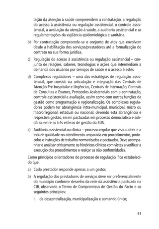 lação da atenção à saúde compreendem a contratação, a regulação
    do acesso à assistência ou regulação assistencial, o controle assis-
    tencial, a avaliação da atenção à saúde, a auditoria assistencial e as
    regulamentações da vigilância epidemiológica e sanitária.
b)	 Por contratação compreende-se o conjunto de atos que envolvem
    desde a habilitação dos serviços/prestadores até a formalização do
    contrato na sua forma jurídica.
c)	 Regulação do acesso à assistência ou regulação assistencial – con-
    junto de relações, saberes, tecnologias e ações que intermediam a
    demanda dos usuários por serviços de saúde e o acesso à estes.
d)	 Complexos reguladores – uma das estratégias de regulação assis-
    tencial, que consisti na articulação e integração das Centrais de
    Atenção Pré-hospitalar e Urgências, Centrais de Internação, Centrais
    de Consultas e Exames, Protocolos Assistenciais com a contratação,
    controle assistencial e avaliação, assim como com outras funções da
    gestão como programação e regionalização. Os complexos regula-
    dores podem ter abrangência intra-municipal, municipal, micro ou
    macrorregional, estadual ou nacional, devendo esta abrangência e
    respectiva gestão, serem pactuadas em processo democrático e soli-
    dário, entre as três esferas de gestão do SUS.
e)	 Auditoria assistencial ou clínica – processo regular que visa a aferir e a
    induzir qualidade no atendimento amparada em procedimentos, proto-
    colos e instruções de trabalho normatizados e pactuados. Deve acompa-
    nhar e analisar criticamente os históricos clínicos com vistas a verificar a
    execução dos procedimentos e realçar as não conformidades.
Como princípios orientadores do processo de regulação, fica estabeleci-
do que:
a)	 Cada prestador responde apenas a um gestor.
b)	 A regulação dos prestadores de serviços deve ser preferencialmente
    do município conforme desenho da rede da assistência pactuado na
    CIB, observado o Termo de Compromisso de Gestão do Pacto e os
    seguintes princípios:
    I.	 da descentralização, municipalização e comando único;


                                                                             61
 