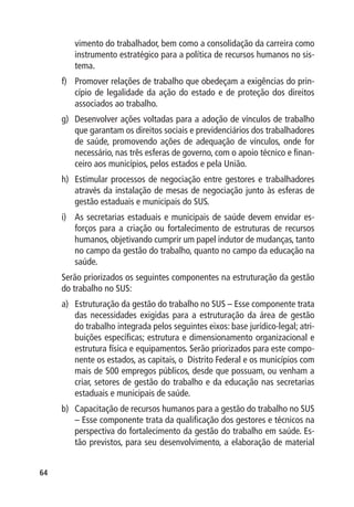 vimento do trabalhador, bem como a consolidação da carreira como
        instrumento estratégico para a política de recursos humanos no sis-
        tema.
     f)	 Promover relações de trabalho que obedeçam a exigências do prin-
         cípio de legalidade da ação do estado e de proteção dos direitos
         associados ao trabalho.
     g)	 Desenvolver ações voltadas para a adoção de vínculos de trabalho
         que garantam os direitos sociais e previdenciários dos trabalhadores
         de saúde, promovendo ações de adequação de vínculos, onde for
         necessário, nas três esferas de governo, com o apoio técnico e finan-
         ceiro aos municípios, pelos estados e pela União.
     h)	 Estimular processos de negociação entre gestores e trabalhadores
         através da instalação de mesas de negociação junto às esferas de
         gestão estaduais e municipais do SUS.
     i)	 As secretarias estaduais e municipais de saúde devem envidar es-
         forços para a criação ou fortalecimento de estruturas de recursos
         humanos, objetivando cumprir um papel indutor de mudanças, tanto
         no campo da gestão do trabalho, quanto no campo da educação na
         saúde.
     Serão priorizados os seguintes componentes na estruturação da gestão
     do trabalho no SUS:
     a)	 Estruturação da gestão do trabalho no SUS – Esse componente trata
         das necessidades exigidas para a estruturação da área de gestão
         do trabalho integrada pelos seguintes eixos: base jurídico-legal; atri-
         buições específicas; estrutura e dimensionamento organizacional e
         estrutura física e equipamentos. Serão priorizados para este compo-
         nente os estados, as capitais, o Distrito Federal e os municípios com
         mais de 500 empregos públicos, desde que possuam, ou venham a
         criar, setores de gestão do trabalho e da educação nas secretarias
         estaduais e municipais de saúde.
     b)	 Capacitação de recursos humanos para a gestão do trabalho no SUS
         – Esse componente trata da qualificação dos gestores e técnicos na
         perspectiva do fortalecimento da gestão do trabalho em saúde. Es-
         tão previstos, para seu desenvolvimento, a elaboração de material


64
 