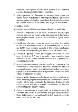 didático e a realização de oficinas, cursos presenciais ou à distância,
   por meio das estruturas formadoras existentes.
c)	 Sistema gerencial de informações – Esse componente propõe pro-
    ceder à análise de sistemas de informação existentes e desenvolver
    componentes de otimização e implantação de sistema informatizado
    que subsidie a tomada de decisão na área de gestão do trabalho.
Educação na saúde:
As diretrizes para o trabalho da gestão da educação na saúde são:
a)	 Avançar na implementação da política nacional de educação per-
    manente por meio da compreensão dos conceitos de formação e
    educação permanentes para adequá-los às distintas lógicas e espe-
    cificidades.
b)	 Considerar a educação permanente parte essencial de uma política
    de formação e desenvolvimento dos trabalhadores para a qualifica-
    ção do SUS e que comporta a adoção de diferentes metodologias e
    técnicas de ensino-aprendizagem inovadoras, entre outras coisas.
c)	 Considerar a política nacional de educação permanente em saúde
    uma estratégia do SUS para a formação e o desenvolvimento de
    trabalhadores para o setor, tendo como orientação os princípios da
    educação permanente.
d)	 Assumir o compromisso de discutir e avaliar os processos e des-
    dobramentos da implementação da política nacional de educação
    permanente para os ajustes necessários, atualizando-a conforme as
    experiências de implementação e assegurando a inserção dos muni-
    cípios e estados neste processo.
e)	 Buscar a revisão da normatização vigente que institui a política na-
    cional de educação permanente em saúde, contemplando a conse-
    qüente e efetiva descentralização das atividades de planejamento,
    monitoramento, avaliação e execução orçamentária da educação
    permanente para o trabalho no SUS.
f)	 Centrar, o planejamento, a programação e o acompanhamento das
    atividades educativas e as conseqüentes alocações de recursos sob a
    lógica do fortalecimento e qualificação do SUS no atendimento das
    necessidades sociais em saúde.


                                                                       65
 