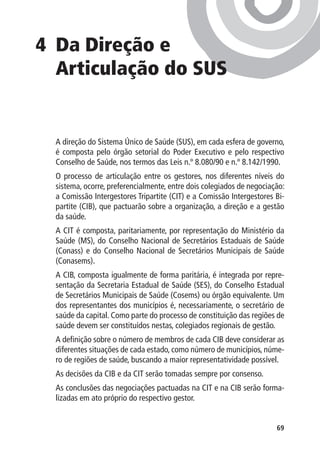 4 	 a Direção e
   D
   Articulação do SUS


  A direção do Sistema Único de Saúde (SUS), em cada esfera de governo,
  é composta pelo órgão setorial do Poder Executivo e pelo respectivo
  Conselho de Saúde, nos termos das Leis n.º 8.080/90 e n.º 8.142/1990.
  O processo de articulação entre os gestores, nos diferentes níveis do
  sistema, ocorre, preferencialmente, entre dois colegiados de negociação:
  a Comissão Intergestores Tripartite (CIT) e a Comissão Intergestores Bi-
  partite (CIB), que pactuarão sobre a organização, a direção e a gestão
  da saúde.
  A CIT é composta, paritariamente, por representação do Ministério da
  Saúde (MS), do Conselho Nacional de Secretários Estaduais de Saúde
  (Conass) e do Conselho Nacional de Secretários Municipais de Saúde
  (Conasems).
  A CIB, composta igualmente de forma paritária, é integrada por repre-
  sentação da Secretaria Estadual de Saúde (SES), do Conselho Estadual
  de Secretários Municipais de Saúde (Cosems) ou órgão equivalente. Um
  dos representantes dos municípios é, necessariamente, o secretário de
  saúde da capital. Como parte do processo de constituição das regiões de
  saúde devem ser constituídos nestas, colegiados regionais de gestão.
  A definição sobre o número de membros de cada CIB deve considerar as
  diferentes situações de cada estado, como número de municípios, núme-
  ro de regiões de saúde, buscando a maior representatividade possível.
  As decisões da CIB e da CIT serão tomadas sempre por consenso.
  As conclusões das negociações pactuadas na CIT e na CIB serão forma-
  lizadas em ato próprio do respectivo gestor.


                                                                       69
 