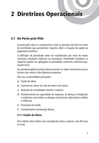 2 	Diretrizes Operacionais


2.1 	 Do Pacto pela Vida

    O pacto pela vida é o compromisso entre os gestores do SUS em torno
    de prioridades que apresentam impacto sobre a situação de saúde da
    população brasileira.
    A definição de prioridades deve ser estabelecida por meio de metas
    nacionais, estaduais, regionais ou municipais. Prioridades estaduais ou
    regionais podem ser agregadas às prioridades nacionais, conforme pac-
    tuação local.
    Os estados/região/município devem pactuar as ações necessárias para o
    alcance das metas e dos objetivos propostos
    São seis, as prioridades pactuadas:
    a)	 Saúde do idoso.
    b)	 Controle do câncer de colo de útero e de mama.
    c)	 Redução da mortalidade infantil e materna.
    d)	 Fortalecimento da capacidade de respostas às doenças emergentes
        e endemias, com ênfase na dengue, hanseníase, tuberculose, malária
        e influenza.
    e)	 Promoção da Saúde.
    f)	 Fortalecimento da Atenção Básica.

    2.1.1 Saúde do Idoso

    Para efeitos desse Pacto será considerada idosa a pessoa com 60 anos
    ou mais.


                                                                         
 