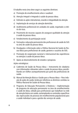 O trabalho nesta área deve seguir as seguintes diretrizes:
    a)	 Promoção do envelhecimento ativo e saudável.
    b)	 Atenção integral e integrada à saúde da pessoa idosa.
    a)	 Estímulo às ações intersetoriais, visando à integralidade da atenção.
    c)	 Implantação de serviços de atenção domiciliar.
    d)	 Acolhimento preferencial em unidades de saúde, respeitado o crité-
        rio de risco.
    a)	 Provimento de recursos capazes de assegurar qualidade da atenção
        à saúde da pessoa idosa.
    e)	 Fortalecimento da participação social.
    a)	 Formação e educação permanente dos profissionais de saúde do SUS
        na área de saúde da pessoa idosa.
    b)	 Divulgação e informação sobre a Política Nacional de Saúde da Pes-
        soa Idosa para profissionais de saúde, gestores e usuários do SUS.
    c)	 Promoção de cooperação nacional e internacional das experiências
        na atenção à saúde da pessoa idosa.
    f)	 Apoio ao desenvolvimento de estudos e pesquisas.
    Ações estratégicas:
    a)	 Caderneta de Saúde da Pessoa Idosa – Instrumento de cidadania
        com informações relevantes sobre a saúde da pessoa idosa, possibi-
        litando um melhor acompanhamento por parte dos profissionais de
        saúde.
    b)	 Manual de Atenção Básica e Saúde para a Pessoa Idosa – Para indu-
        ção de ações de saúde, tendo por referência as diretrizes contidas na
        Política Nacional de Saúde da Pessoa Idosa.
    c)	 Programa de Educação Permanente à Distância – Implementação
        de programa de educação permanente na área do envelhecimento
        e saúde do idoso, voltado para profissionais que trabalham na rede
        de atenção básica em saúde, contemplando os conteúdos específicos
        das repercussões do processo de envelhecimento populacional para
        a saúde individual e para a gestão dos serviços de saúde.



 