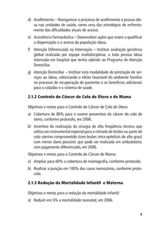 d)	 Acolhimento – Reorganizar o processo de acolhimento à pessoa ido-
    sa nas unidades de saúde, como uma das estratégias de enfrenta-
    mento das dificuldades atuais de acesso.
e)	 Assistência Farmacêutica – Desenvolver ações que visem a qualificar
    a dispensação e o acesso da população idosa.
f)	 Atenção Diferenciada na Internação – Instituir avaliação geriátrica
    global realizada por equipe multidisciplinar, a toda pessoa idosa
    internada em hospital que tenha aderido ao Programa de Atenção
    Domiciliar.
g)	 Atenção Domiciliar – Instituir esta modalidade de prestação de ser-
    viços ao idoso, valorizando o efeito favorável do ambiente familiar
    no processo de recuperação de pacientes e os benefícios adicionais
    para o cidadão e o sistema de saúde.

2.1.2 	 ontrole do Câncer de Colo de Útero e de Mama
      C

Objetivos e metas para o Controle do Câncer de Colo de Útero:
a)	 Cobertura de 80% para o exame preventivo do câncer do colo de
    útero, conforme protocolo, em 2006.
b)	 Incentivo da realização da cirurgia de alta freqüência técnica que
    utiliza um instrumental especial para a retirada de lesões ou parte do
    colo uterino comprometido (com lesões intra-epiteliais de alto grau)
    com menor dano possível, que pode ser realizada em ambulatório,
    com pagamento diferenciado, em 2006.
Objetivos e metas para o Controle do Câncer de Mama:
a)	 Ampliar para 60% a cobertura de mamografia, conforme protocolo.
b)	 Realizar a punção em 100% dos casos necessários, conforme proto-
    colo.

2.1.3 	 edução da Mortalidade Infantil e Materna
      R

Objetivos e metas para a redução da mortalidade infantil:
a)	 Reduzir em 5% a mortalidade neonatal, em 2006.


                                                                        
 