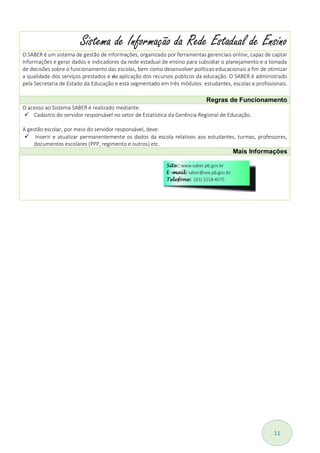 11
Sistema de Informação da Rede Estadual de Ensino
O SABER é um sistema de gestão de informações, organizado por ferramentas gerenciais online, capaz de captar
informações e gerar dados e indicadores da rede estadual de ensino para subsidiar o planejamento e a tomada
de decisões sobre o funcionamento das escolas, bem como desenvolver políticas educacionais a fim de otimizar
a qualidade dos serviços prestados e da aplicação dos recursos públicos da educação. O SABER é administrado
pela Secretaria de Estado da Educação e está segmentado em três módulos: estudantes, escolas e profissionais.
Regras de Funcionamento
O acesso ao Sistema SABER é realizado mediante:
 Cadastro do servidor responsável no setor de Estatística da Gerência Regional de Educação.
A gestão escolar, por meio do servidor responsável, deve:
 Inserir e atualizar permanentemente os dados da escola relativos aos estudantes, turmas, professores,
documentos escolares (PPP, regimento e outros) etc.
Mais Informações
 