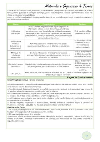 12
Matrículas e Organização de Turmas
A Secretaria de Estado da Educação, numa postura democrática, assegura aos estudantes o direito à educação. Para
tanto, garante igualdade de condições a crianças, jovens e adultos para o acesso e a permanência na escola nas
etapas ofertadas da Educação Básica.
Assim, os (as) Gerentes Regionais e os gestores Escolares da sua jurisdição devem seguir o seguinte cronograma e
procedimentos de matrículas.
Etapas Procedimentos Períodos
Publicidade
(divulgação)
Os(as) Gerentes Regionais devem organizar postos de
informações sobre o período de matrícula, o horário de
atendimento em cada Unidade Escolar, utilizando estratégias
de divulgação, em conjunto com a gestão escolar, tais como:
visita às famílias, confecção de cartazes, anúncios nos meios de
comunicação, entre outras.
17 de outubro a 30 de
novembro de 2016.
Renovação de
matrícula
(estudantes da
rede estadual)
As matrículas deverão ser renovadas pelos pais ou
responsáveis (quando menor de 18 anos) ou estudantes.
24 de outubro a 11 de
novembro de 2016,
obedecendo aos
parâmetros legais.
Matricula de
estudantes
ingressantes
Os alunos interessados deverão procurar a escola
acompanhados de seus responsáveis, quando menores, e
efetivarem sua matricula.
15 a 30 de novembro
de 2016, obedecendo
aos parâmetros legais.
Efetivação e ajustes
de matrícula.
Matrícula para estudantes ingressantes e ajustes de matrícula,
pós-avaliação final, para os estudantes da rede estadual.
01 a 22 de dezembro
de 2016, podendo ser
realizada, em alguns
casos, durante todo o
ano letivo.
OBSERVAÇÃO
As escolas novas, que iniciarão suas atividades em 2017, deverão considerar o período de
24 de outubro a 30 de novembro.
Regras de Funcionamento
Para efetivação de matrícula é preciso considerar:
O processo de matrícula para estudantes da rede e ingressantes deve ser efetivado via Sistema SABER, mas a escola
deve manter o arquivo documental impresso.
A ficha de matrícula do estudante deve ser preenchida corretamente e assinada pelo responsável legal (menor de
18 anos) ou pelo próprio estudante, caso ele tenha mais de 18 anos.
O documento de transferência original (Histórico Escolar) deve ser entregue no ato da matrícula (para novatos) ou
no prazo de até 30 dias, sendo precedido de uma Declaração Escolar.
A matrícula pode ocorrer durante todo o ano, caso o estudante venha transferido de outra instituição de ensino ou
esteja em situação de itinerância.
As escolas indígenas, respeitadas as especificidades, deverão apresentar calendário próprio à Gerência de
Diversidade e Inclusão – GEDI/SEE, dez dias após o recebimento do Calendário Oficial.
Organização das Turmas
2.1 A finalização da organização das turmas deve ser feita no dia 20 de janeiro de 2016 na plataforma SABER, data
final para a realização das matrículas dos estudantes novatos.
2.2 A organização das turmas deve respeitar:
a) O número mínimo e máximo de estudantes estabelecido na Resolução do Conselho Estadual de Educação da
Paraíba nº 340/2001, publicada no Diário Oficial em 05/01/2002 e republicada em 23/02/2002, conforme os
seguintes parâmetros:
 