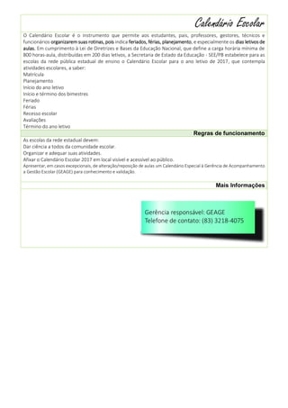 1
Calendário Escolar
O Calendário Escolar é o instrumento que permite aos estudantes, pais, professores, gestores, técnicos e
funcionários organizarem suas rotinas, pois indica feriados, férias, planejamento, e especialmente os dias letivos de
aulas. Em cumprimento à Lei de Diretrizes e Bases da Educação Nacional, que define a carga horária mínima de
800 horas-aula, distribuídas em 200 dias letivos, a Secretaria de Estado da Educação - SEE/PB estabelece para as
escolas da rede pública estadual de ensino o Calendário Escolar para o ano letivo de 2017, que contempla
atividades escolares, a saber:
Matrícula
Planejamento
Início do ano letivo
Início e término dos bimestres
Feriado
Férias
Recesso escolar
Avaliações
Término do ano letivo
Regras de funcionamento
As escolas da rede estadual devem:
Dar ciência a todos da comunidade escolar.
Organizar e adequar suas atividades.
Afixar o Calendário Escolar 2017 em local visível e acessível ao público.
Apresentar, em casos excepcionais, de alteração/reposição de aulas um Calendário Especial à Gerência de Acompanhamento
a Gestão Escolar (GEAGE) para conhecimento e validação.
Mais Informações
 