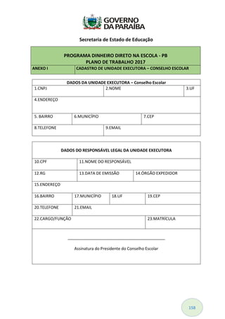 158
PROGRAMA DINHEIRO DIRETO NA ESCOLA - PB
PLANO DE TRABALHO 2017
ANEXO I CADASTRO DE UNIDADE EXECUTORA – CONSELHO ESCOLAR
DADOS DA UNIDADE EXECUTORA – Conselho Escolar
1.CNPJ 2.NOME 3.UF
4.ENDEREÇO
5. BAIRRO 6.MUNICÍPIO 7.CEP
8.TELEFONE 9.EMAIL
DADOS DO RESPONSÁVEL LEGAL DA UNIDADE EXECUTORA
10.CPF 11.NOME DO RESPONSÁVEL
12.RG 13.DATA DE EMISSÃO 14.ÓRGÃO EXPEDIDOR
15.ENDEREÇO
16.BAIRRO 17.MUNICÍPIO 18.UF 19.CEP
20.TELEFONE 21.EMAIL
22.CARGO/FUNÇÃO 23.MATRÍCULA
___________________________________________
Assinatura do Presidente do Conselho Escolar
Secretaria de Estado de Educação
 