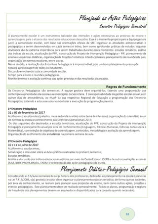 18
Planejando as Ações Pedagógicas
Encontro Pedagógico Semestral
O planejamento escolar é um instrumento balizador das intenções e ações necessárias ao processo de ensino e
aprendizagem, para o alcance dos resultados educacionais desejados. Esse é o momento propício para a Equipe gestora
junto à comunidade escolar, com base nas orientações oficiais da SEE, organizar as atividades administrativas e
pedagógicas a serem desenvolvidas em cada semestre letivo, bem como aprofundar práticas de estudos. Algumas
atividades são de extrema importância para serem trabalhadas durante esses momentos: estudos temáticos, análise
dos índices da escola, atualização do PPP, construção do Projeto de Intervenção Pedagógica - PIP, planejamento de
ensino e sequências didáticas, organização de Projetos Temáticos Interdisciplinares, planejamento de reuniões de pais,
organização de eventos escolares, entre outras.
Nesse sentido, a realização dos Encontros Pedagógicos é imprescindível, pois um bom planejamento pressupõe:
Foco na aprendizagem de todos os estudantes.
Discussão envolvendo toda a comunidade escolar.
Tempo para estudo e reuniões pedagógicas.
Monitoramento e avaliação contínua das ações previstas e dos resultados alcançados.
Regras de Funcionamento
Os Encontros Pedagógicos são semestrais. A equipe gestora deve organizá-los, fazendo uma programação que
contemple as prioridades da escola e as orientações da Secretaria. É da responsabilidade da gestão escolar enviar, com
quinze dias de antecedência, ao NUAP da sua respectiva Regional de Educação a programação dos Encontros
Pedagógicos, cabendo a esta assessorar e monitorar a execução da programação prevista.
1º Encontro Pedagógico
01 a 03 de fevereiro de 2017
Acolhimento aos docentes (palestra, mesa-redonda ou vídeo sobre tema de interesse), organização do calendário anual
de eventos da escola e conhecimento das Diretrizes Operacionais 2017;
Os dias seguintes são destinados a estudos temáticos, atualização do PPP, construção do Projeto de Intervenção
Pedagógica e planejamento anual por área de conhecimentos (Línguagens, Ciências Humanas, Ciências da Natureza e
Matemática), com seleção de objetivos de aprendizagem, conteúdos, metodologia e avaliação da aprendizagem;
Organização do acolhimento dos estudantes na primeira semana de aula.
2º Encontro Pedagógico
10 e 11 de julho de 2017
Acolhimento aos docentes;
Socialização e discussão sobre as boas práticas realizadas no primeiro semestre;
Estudos temáticos;
Análise e discussão dos índices educacionais obtidos por meio do Censo Escolar, IDEPB e de outras avaliações externas
(ANA, IDEB, PROVA BRASIL, ENEM) e reorientação das ações pedagógicas da escola.
Planejamento Didático-Pedagógico Semanal
Considerando as 5 h/aulas semanais da carga horária dos professores, dedicadas ao planejamento na escola e previstas
na Lei 7.419/2003, o(a) gestor(a) escolar deve organizar o planejamento escolar periódico, de forma que os docentes,
por área de conhecimento, se reúnam para planejar suas propostas de ensino, bem como outras ações, projetos e
eventos pedagógicos. Este planejamento deve ser realizado semanalmente. Todos os planos, programação e registro
de frequência dos planejamentos devem ser arquivados e disponibilizados para consulta quando necessário.
 