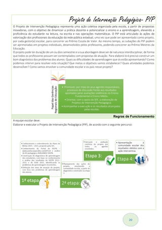 20
Projeto de Intervenção Pedagógica- PIP
O Projeto de Intervenção Pedagógica representa uma ação coletiva organizada pela escola, a partir de propostas
inovadoras, com o objetivo de dinamizar a prática docente e potencializar o ensino e a aprendizagem, elevando a
proficiência do estudante na leitura, na escrita e nas operações matemáticas. O PIP está articulado às ações de
valorização dos profissionais da educação da rede pública estadual, uma vez que pode ser apresentado como projeto,
por cada gestor(a) escolar, para concorrer ao Prêmio Escola de Valor. Ao mesmo tempo, as subações do PIP podem
ser aprimoradas em projetos individuais, desenvolvidos pelos professores, podendo concorrer ao Prêmio Mestres da
Educação.
O projeto pode ter duração de um ou dois semestres e a sua abordagem deve ser de natureza interdisciplinar, de forma
que todos os professores possam ser contemplados com propostas de atuação. Para elaborá-lo é preciso construir um
bom diagnóstico dos problemas dos alunos: Quais as dificuldades de aprendizagem que os estão apresentando? Como
podemos intervir para resolver esta situação? Que metas e objetivos vamos estabelecer? Quais atividades podemos
desenvolver? Como vamos envolver a comunidade escolar e os pais nesse projeto?
Regras de Funcionamento
A equipe escolar deve:
Elaborar e executar o Projeto de Intervenção Pedagógica (PIP), de acordo com o seguinte percurso:
 