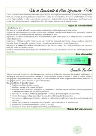 23
Conselho Escolar
O Conselho Escolar é um órgão colegiado da escola, com função deliberativa, consultiva, fiscalizadora, mobilizadora e
pedagógica, que atua para construir e fortalecer os instrumentos de Gestão Escolar, a saber: o Projeto Político-
Pedagógico e o Regimento Interno; a participação da comunidade escolar e local na gestão administrativa, financeira e
pedagógica, fazendo valer o princípio da gestão democrática.
São competências do Conselho Escolar:
 Realizar reuniões ordinárias mensais;
 Analisar e aprovar o Plano Anual da Escola;
 Promover sessões de estudo, envolvendo os conselheiros, a partir de suas necessidades, visando proporcionar
o melhor entendimento dos assuntos educacionais;
 Participar da adoção de medidas que disciplinem a avaliação da aprendizagem dos estudantes;
 Propor decisões ou medidas para reduzir as taxas de repetência e abandono escolar;
 Comunicar ao órgão competente sobre a adoção de medidas de emergência, em caso de irregularidades graves
na escola;
 Avaliar, periodicamente, o desempenho do Conselho, conjuntamente com os seus membros;
 Coordenar o Orçamento Democrático Escolar- OD Escolar;
 Participar de cursos de formação de conselheiros, quando ofertados.
Regras de Funcionamento
Ficha de Comunicação do Aluno Infrequente- FICAI
A ficha FICAI é um instrumento de combate à evasão escolar, instituí por meio do Decreto Nº 32.303, de 29 de julho de
2011, nas Unidades Escolares do Ensino Fundamental e Médio das Redes Públicas de Ensino. Esta ficha tem vinculação
com o Programa Bolsa Família, no sentido de monitorar os estudantes beneficiários do programa que frequentam a
escola. A presença do estudante na escola é um dos critérios para o pagamento da bolsa às famílias.
Regras de Funcionamento
A Gestão Escolar deve:
Monitorar e incentivar a frequência na escola do estudante beneficiário do programa bolsa família.
Providenciar junto aos pais/responsáveis o retorno do estudante à escola, conjuntamente com o Conselho Tutelar e
Ministério Público, quando identificada a ausência dele na sala de aula.
Registrar na ficai todas as providências e/ou encaminhamentos, bem como as causas da infrequência ou do abandono
escolar do estudante.
Encaminhar a FICAI ao Conselho Tutelar ou, na sua inexistência, ao Juizado da Infância e da Juventude da respectiva
Comarca, depois de esgotados todos os recursos e providências cabíveis junto à família do estudante.
Manter a FICAI anexada à ficha individual dos estudantes que não retornaram, com a finalidade de continuar investindo
em ações para o seu retorno à escola.
Informar, bimestralmente, a frequência dos estudantes à GEAGE, que providenciará o envio das informações ao setor
responsável.
Mais Informações
 