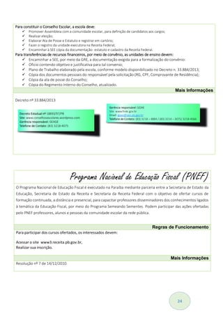 24
Para constituir o Conselho Escolar, a escola deve:
 Promover Assembleia com a comunidade escolar, para definição de candidatos aos cargos;
 Realizar eleição;
 Elaborar Ata de Posse e Estatuto e registrar em cartório;
 Fazer o registro da unidade executora na Receita Federal;
 Encaminhar à SEE cópia da documentação- estatuto e cadastro da Receita Federal.
Para transferências de recursos financeiros, por meio de convênio, as unidades de ensino devem:
 Encaminhar a SEE, por meio da GRE, a documentação exigida para a formalização do convênio:
 Oficio contendo objetivo e justificativa para tal convenio;
 Plano de Trabalho elaborado pela escola, conforme modelo disponibilizado no Decreto n. 33.884/2013;
 Cópia dos documentos pessoais do responsável pela solicitação (RG, CPF, Comprovante de Residência);
 Cópia da ata de posse do Conselho;
 Cópia do Regimento Interno do Conselho, atualizado.
Mais Informações
Decreto nº 33.884/2013
Programa Nacional de Educação Fiscal (PNEF)
O Programa Nacional de Educação Fiscal é executado na Paraíba mediante parceria entre a Secretaria de Estado da
Educação, Secretaria de Estado da Receita e Secretaria da Receita Federal com o objetivo de ofertar cursos de
formação continuada, a distância e presencial, para capacitar professores disseminadores dos conhecimentos ligados
à temática da Educação Fiscal, por meio do Programa Semeando Sementes. Podem participar das ações ofertadas
pelo PNEF professores, alunos e pessoas da comunidade escolar da rede pública.
Regras de Funcionamento
Para participar dos cursos ofertados, os interessados devem:
 Acessar o site www3.receita.pb.gov.br,
 Realizar sua inscrição.
Mais Informações
Resolução nº 7 de 14/12/2010.
 