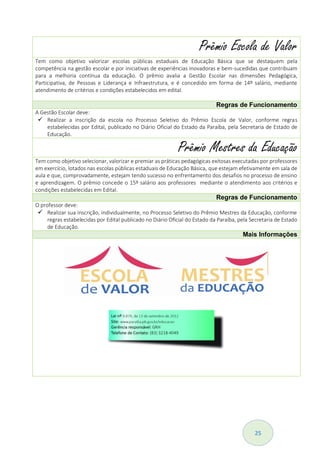 25
Prêmio Escola de Valor
Tem como objetivo valorizar escolas públicas estaduais de Educação Básica que se destaquem pela
competência na gestão escolar e por iniciativas de experiências inovadoras e bem-sucedidas que contribuam
para a melhoria contínua da educação. O prêmio avalia a Gestão Escolar nas dimensões Pedagógica,
Participativa, de Pessoas e Liderança e Infraestrutura, e é concedido em forma de 14º salário, mediante
atendimento de critérios e condições estabelecidos em edital.
Regras de Funcionamento
A Gestão Escolar deve:
 Realizar a inscrição da escola no Processo Seletivo do Prêmio Escola de Valor, conforme regras
estabelecidas por Edital, publicado no Diário Oficial do Estado da Paraíba, pela Secretaria de Estado de
Educação.
Prêmio Mestres da Educação
Tem como objetivo selecionar, valorizar e premiar as práticas pedagógicas exitosas executadas por professores
em exercício, lotados nas escolas públicas estaduais de Educação Básica, que estejam efetivamente em sala de
aula e que, comprovadamente, estejam tendo sucesso no enfrentamento dos desafios no processo de ensino
e aprendizagem. O prêmio concede o 15º salário aos professores mediante o atendimento aos critérios e
condições estabelecidas em Edital.
Regras de Funcionamento
O professor deve:
 Realizar sua inscrição, individualmente, no Processo Seletivo do Prêmio Mestres da Educação, conforme
regras estabelecidas por Edital publicado no Diário Oficial do Estado da Paraíba, pela Secretaria de Estado
de Educação.
Mais Informações
 