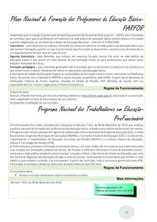 26
Plano Nacional de Formação dos Professores da Educação Básica-
PARFOR
Implantado pela Fundação Coordenação de Aperfeiçoamento de Pessoal de Nível Superior – CAPES, tem a finalidade
de contribuir para que os professores em exercício na rede púbica de educação básica tenham acesso à formação
superior exigida pela Lei de Diretrizes e Bases da Educação Nacional – LDB (Lei nº 9.394/1996).
Licenciatura – para docentes ou tradutor intérprete de Libras em exercício na rede pública de educação básica que
não tenham formação superior ou que mesmo tendo essa formação se disponham a realizar curso de licenciatura
na etapa/disciplina em que atua em sala de aula;
Segunda licenciatura – para docentes que estejam em exercício há pelo menos três anos na rede pública de
educação básica e que atuem em área distinta da sua formação inicial, ou para profissionais que atuam como
tradutor intérprete de Libras;
Formação pedagógica – para docentes graduados não licenciados que se encontram no exercício da docência ou
que atuem como tradutor intérprete de Libras na rede pública da educação básica.
A Secretaria de Estado da Educação mapeia as necessidades de formação inicial e insere a demanda na Plataforma
Freire, de acordo com o Calendário PARFOR, o qual é lançado, anualmente, pela CAPES. A partir dessa demanda, as
Instituições Públicas de Ensino Superior, situadas no Estado da Paraíba, têm ofertado, de acordo com sua
capacidade técnica, cursos e vagas para a Primeira Licenciatura
Regras de Funcionamento
O docente deve:
Acessar a Plataforma Freire, por meio do endereço eletrônico; http://freire.capes.gov.br, para realizar sua inscrição.
Estar cadastrado na base do EducaCenso do ano anterior;
Acompanhar a validação da sua inscrição.
Programa Nacional dos Trabalhadores em Educação-
ProFuncionário
O ProFuncionário foi criado, considerando o disposto no Decreto 7.415, de 30 de dezembro de 2010, que instituiu
a política nacional de formação dos profissionais da educação básica, e dispôs acerca da formação inicial, em serviço.
O Programa vem sendo realizado em regime de colaboração entre a Secretaria de Estado da Educação (SEE), a União
Nacional dos Dirigentes Municipais de Educação (UNDIME), o Conselho Estadual de Educação (CEE), o Sindicato dos
Trabalhadores e Trabalhadores da Educação do Estado da Paraíba (SINTEP) e o Instituto Federal de Educação,
Ciência e Tecnologia da Paraíba (IFPB).
O ProFuncionário promove a formação profissional técnica, em nível médio, de funcionários que estão exercendo
suas funções em instituições públicas de ensino. Na Paraíba, o IFPB vem ofertando o Curso de Secretaria Escolar,
tanto para a rede pública estadual como municipal. Lançado o Edital, a Secretaria de Estado da Educação, por meio
das Gerências Regionais de Educação, divulga-o junto às Escolas, incentivando os funcionários que tenham o nível
médio ou que estejam cursando, a se inscreverem. A partir das inscrições, todo o processo é gerenciado pelo IFPB.
A formação é realizada a distância, possuindo duração média de dois (02) anos.
Regras de Funcionamento
O funcionário deve:
 Realizar a inscrição obedecendo critérios estabelecidos no edital.
Mais Informações
Decreto 7.415, de 30 de dezembro de 2010.
 