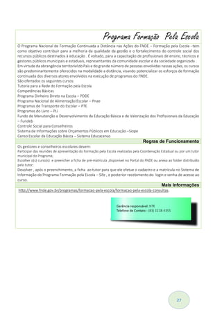 27
Programa Formação Pela Escola
O Programa Nacional de Formação Continuada a Distância nas Ações do FNDE – Formação pela Escola –tem
como objetivo contribuir para a melhoria da qualidade da gestão e o fortalecimento do controle social dos
recursos públicos destinados à educação . É voltado, para a capacitação de profissionais de ensino, técnicos e
gestores públicos municipais e estaduais, representantes da comunidade escolar e da sociedade organizada .
Em virtude da abrangência territorial do País e do grande número de pessoas envolvidas nessas ações, os cursos
são predominantemente oferecidos na modalidade a distância, visando potencializar os esforços de formação
continuada dos diversos atores envolvidos na execução de programas do FNDE.
São ofertados os seguintes cursos:
Tutoria para a Rede do Formação pela Escola
Competências Básicas
Programa Dinheiro Direto na Escola – PDDE
Programa Nacional de Alimentação Escolar – Pnae
Programas de Transporte do Escolar – PTE
Programas do Livro – PLi
Fundo de Manutenção e Desenvolvimento da Educação Básica e de Valorização dos Profissionais da Educação
– Fundeb
Controle Social para Conselheiros
Sistema de Informações sobre Orçamentos Públicos em Educação –Siope
Censo Escolar da Educação Básica – Sistema Educacenso
Regras de Funcionamento
Os gestores e conselheiros escolares devem:
Participar das reuniões de apresentação do Formação pela Escola realizadas pela Coordenação Estadual ou por um tutor
municipal do Programa;
Escolher o(s) curso(s) e preencher a ficha de pré-matrícula ,disponível no Portal do FNDE ou anexa ao folder distribuído
pelo tutor;
Devolver , após o preenchimento, a ficha ao tutor para que ele efetue o cadastro e a matrícula no Sistema de
Informação do Programa Formação pela Escola – Sife , e posterior recebimento do login e senha de acesso ao
curso.
Mais Informações
http://www.fnde.gov.br/programas/formacao-pela-escola/formacao-pela-escola-consultas.
 
