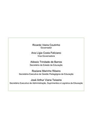 3
Ricardo Vieira Coutinho
Governador
Ana Lígia Costa Feliciano
Vice-Governadora
Aléssio Trindade de Barros
Secretário de Estado da Educação
Roziane Marinho Ribeiro
Secretária Executiva de Gestão Pedagógica da Educação
José Arthur Viana Teixeira
Secretário Executivo de Administração, Suprimentos e Logística da Educação
 