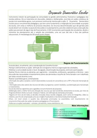 32
Orçamento Democrático Escolar
Instrumento indutor da participação da comunidade na gestão administrativa, financeira e pedagógica das
escolas públicas. Ele se materializa em discussões, debates e deliberações, ocorridas em ações cotidianas da
escola e em assembleias gerais, num processo contínuo de interlocução e ação. O Orçamento Democrático
Escolar possui uma dimensão pedagógica, que tem como fundamento a integração da comunidade ao projeto
da escola, com vistas à melhoria do processo educativo. Os recursos descentralizados que são geridos pela
escola devem ser incluídos na pauta de discussões e no planejamento, pois eles colaboram para a execução das
ações que precisam de algum tipo de financiamento. A SEE recomenda a participação dos estudantes, desde o
momento do planejamento até a seleção das prioridades, uma vez que são eles o foco das políticas
educacionais. A metodologia do OD prevê quatro etapas:
Regras de Funcionamento
A escola deve, anualmente, sob a coordenação do Conselho Escolar:
Planejar coletivamente as ações- definição de cronograma interno e organização das atividades;
Mobilizar a comunidade escolar e local: divulgação, disseminação da proposta, estímulo à participação;
Realizar fóruns internos ou plenárias, por segmentos – estudantes, professores, apoiadores e técnicos – para
discussão das necessidades e levantamento prévio das demandas e escolha do Tema Gerador a ser trabalhado
por toda a escola durante o ano;
Realizar assembleia geral, contemplando:
informação das ações e projetos a serem desenvolvidos na escola em consonância com o PPP e Plano de Intervenção da
Escola;
Informação acerca dos valores dos recursos de todos os programas a serem recebidos, sua destinação para manutenção
e investimentos;
Escuta dos diversos segmentos para sugestões e encaminhamento de propostas;
Deliberação sobre a melhor forma de utilização dos recursos que são transferidos diretamente às escolas, por meio do
Programa Dinheiro Direto na Escola- Estadual e Federal, com definição das demandas priorizadas;
Registro em livro ata de todas as decisões emanadas dessa reunião colegiada, assim como em fotografias, vídeo ou
relatório, para fins de comprovação junto aos e órgãos fiscalizadores e Secretaria Estadual de Educação.
Afixar, em local visível, o quadro das demandas priorizadas na assembleia, com levantamento do
orçamento (Execução das ações /projetos pedagógicos e financiáveis);
Publicizar as ações realizadas – cartazes, jornalzinho, meios eletrônicos, etc.
Mais Informações
 
