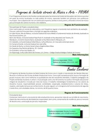 34
Programa de Inclusão através da Música e Arte - PRIMA
É um Programa do Governo da Paraíba coordenado pelas Secretarias de Estado da Educação e da Cultura que atua
em polos de ensino localizados na rede pública de ensino, operando também em parcerias com prefeituras
municipais. Tem o objetivo de criar um sistema de orquestra, bandas e corais juvenis, utilizando o ensino da música
para promoção dos valores humanos e de cidadania.
Regras de Funcionamento
Para participar do Projeto o estudante deve:
Estar matriculado em escola da rede pública, com frequência regular e mantendo nível satisfatório de avaliação.
Procurar o polo do Prima para fazer a inscrição nos seguintes endereços:
Em João Pessoa, Alto do Mateus, na Escola Estadual de Ensino Médio e Fundamental Horácio de Almeida, localizada na
Rua Durval Coutinho, s/n.
Bairro dos Novais, na Escola Estadual Papa Paulo VI, localizada na Rua deputado José Tavares, 93.
Mandacaru, no Centro Social Urbano, localizado na Rua Maria Ester B. Mesquita, s/n.
Em Cabedelo, na Escola Estadual Aníbal Moura, na Rua Miramar, s/n. Esse polo contempla Jacaré.
Em Campina Grande, na Escola Estadual Caic José Jofilly.
Em Catolé do Rocha, no Centro Social Urbano Angelina Mariz Maia.
Em Cajazeiras, Rua Patrício de Barros, 70 – Centro.
Em Guarabira, na Rua Joca Ataide, s/n.
Em Itaporanga, na Rua João Silvino da Fonseca, s/n, Centro – Colégio Estadual Adalgisa Teódulo da Fonseca.
Mais Informações
Bandas Escolares
O Programa de Bandas Escolares da Rede Estadual de Ensino visa à criação e manutenção das Bandas Marciais,
Musicais e Sinfônicas das Escolas da Rede Estadual de Ensino. Como ação socioeducacional, busca a formação de
grupos musicais, bem como melhorias na qualidade de vida dos estudantes atendidos. O objetivo pedagógico do
Projeto de Bandas Escolares é utilizar a musicalização como uma ferramenta no auxílio à formação educacional
integral do estudante e inclusão por meio da música. O trabalho metodológico fundamenta-se nos valores da
disciplina musical, responsabilidade pessoal, cordialidade, cooperação, estabelecimento e alcance de metas,
respeito, valorização da busca ao conhecimento. As aulas seguem um cronograma de funcionamento de segunda
à sexta-feira, com atividades diárias, no mínimo, de 04 (quatro) horas.
Regras de Funcionamento
O estudante deve:
Comprovar matrícula em uma escola da rede estadual de ensino, apresentar cópia de sua certidão de nascimento,
cópias dos documentos de identidade dos responsáveis, bem como, comprovante de residência, para os menores
de dezoito anos, autorização do pai e/ou responsável.
Mais Informações
 