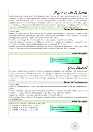 35
Projeto Se Sabe De Repente
Projeto Intersetorial da Secretaria de Estado da Educação, em parceria com a Secretaria de Estado da Cultura,
Secretaria de Estado da Juventude Esporte e Lazer e outras representações do poder público e sociedade civil, que
estimula o envolvimento dos jovens na construção e fortalecimento da identidade coletiva da juventude de cada
região e do Estado da Paraíba. O objetivo do projeto é promover , nas escolas estaduais de Ensino Médio , espaço
de participação , debates e reflexões de temáticas relevantes e/ou significativas, de modo a permitir interação,
expressão e participação das diferentes juventudes, incentivando e reafirmando o protagonismo juvenil.
Regras de Funcionamento
A escola deve:
Ofertar, no contraturno das aulas, em dois dias por semana, oficinas temáticas, interações culturais e outras
atividades promotoras de trocas de experiências sobre questões importantes, como a violência, sexualidade,
promoção à saúde, cultura, esporte, trabalho, tecnologia, entre outras;
Incentivar a implantação dos Grêmios Estudantis ou apoiar as ações dos grêmios existentes;
Estruturar o grupo de discussão com um (01) professor efetivo ou prestador de serviço da rede estadual de ensino
e vinte jovens de todas etapas/modalidades de ensino, com idade de 15 e 29 anos;
Orientar a utilização de estratégias metodológicas que valorizam a opinião de adolescentes e jovens acerca das
temáticas discutidas e promovam a articulação entre conhecimento, atitude e prática de ações.
Mais Informações
Grêmio Estudantil
O Grêmio é uma organização sem fins lucrativos que representa o interesse dos estudantes e que tem finalidades
culturais, educacionais, desportivos e sociais. É o espaço de mobilização e atuação juvenil nas escolas, que
promove o protagonismo, fortalecendo os vínculos comunitários, e garantindo um espaço participativo.O Grêmio
é também um importante espaço de aprendizagem, cidadania, convivência, responsabilidade e de luta por
direitos.
Regras de Funcionamento
A escola deve:
Constituir uma comissão Pró-Grêmio, formada por estudantes representantes de turma ou escolhida entre seus
pares;
Elaborar o estatuto e organizar a assembleia geral para informar a todos os estudantes sobre o Grêmio, e sua
finalidade na escola; apresentar o Estatuto para aprovação e formar a Comissão Eleitoral;
Registrar em ata todos os assuntos e decisões tomadas na Assembleia Geral;
Definir data de eleição e inscrição de chapas de candidato. Todo o pleito eleitoral deve ser acompanhado pela
comissão eleitoral.
Mais Informações
Constituição da República Federativa do Brasil/1988
Lei Nº 7.398, de 04 de novembro de 1985.
Lei Nº 8.069, de 13 de julho de 1990 ECA.
Lei Nº 9.394, de 20 de dezembro de 1996.
 