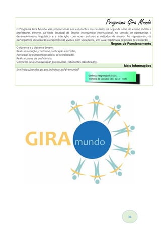 36
Programa Gira Mundo
O Programa Gira Mundo visa proporcionar aos estudantes matriculados na segunda série do ensino médio e
professores efetivos da Rede Estadual de Ensino, intercâmbio internacional, no sentido de oportunizar o
desenvolvimento linguístico e a interação com novas culturas e métodos de ensino. Ao regressarem, os
participantes socializarão as experiências vividas, com seus pares, em suas respectivas regionais de educação.
Regras de Funcionamento
O docente e o discente devem:
Realizar inscrição, conforme publicação em Edital;
Participar de curso preparatório, se selecionado;
Realizar prova de proficiência;
Submeter-se a uma avaliação psicossocial (estudantes classificados).
Mais Informações
Site: http://paraiba.pb.gov.br/educacao/giramundo/
 