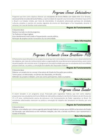 37
Programa Jovens Embaixadores
Programa que tem como objetivo oferecer aos estudantes de Ensino Médio com idade entre 15 e 18 anos,
exclusivamente oriundos de Escola Pública, a oportunidade de expandir seus horizontes e fortalecer laços entre
o Brasil e os Estados Unidos, por meio de intercâmbio. O estudante selecionado participa de atividades
culturais, projetos e eventos em escolas regulares de ensino em Washington e fica hospedado, durante 3
semanas, em casa de famílias norte-americanas.
Regras de Funcionamento
O discente deve:
Realizar Inscrição no site do programa;
Ter fluência na língua inglesa;
Estar devidamente matriculado e frequentando a escola pública;
Participar de projetos sociais na escola e /ou na comunidade.
Mais Informações
Programa Parlamento Jovem Brasileiro- PJB
O Parlamento Jovem Brasileiro é um programa anual que tem como objetivo contribuir para o desenvolvimento
da cidadania, por meio do conhecimento sobre a organização de nossa democracia representativa, assim como
da participação e do controle social. O programa é uma oportunidade para que os estudantes do Ensino Médio
possam vivenciar, na prática, a simulação do trabalho dos Deputados Federais.
Regras de Funcionamento
O discente deve:
Elaborar um projeto de Lei e enviar à Secretaria de Estado da Educação para análise;
Tomar posse, se selecionado, na Câmara dos Deputados, em Brasília;
Defender seu projeto e debater, junto aos outros participantes, todos os projetos.
Mais Informações
Programa Jovem Senador
O Jovem Senador é um programa anual, financiado pelo Legislativo Federal, que tem como objetivo
proporcionar aos estudantes do Ensino Médio da rede pública estadual e do Distrito Federal, de até 19 anos do
1º e 2º anos, conhecimento acerca da estrutura e do funcionamento do Poder Legislativo no Brasil. Os
estudantes selecionados vivenciam na prática a simulação do trabalho dos Senadores em Brasília, por uma
semana.
Regras de Funcionamento
O discente deve:
Elaborar uma redação com o tema sugerido pelo Senado Federal e enviar para a GEEM na Secretaria de Estado
da Educação, que selecionará as três melhores redações, das três o Senado escolherá a que representará o
Estado em Brasília.
Mais Informações
 
