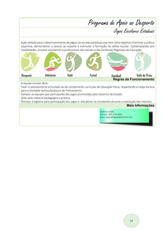 38
Projeto Parlamento Juvenil do Mercosul
O Projeto Parlamento Juvenil do Mercosul, é bienal e tem como objetivo promover o protagonismo juvenil dos
estudantes de 15 a 19 anos, da 1ª e 2ª séries do Ensino Médio das Escolas O Projeto abre espaço para diálogos
e discussões acerca de temas vinculados à educação, contribuindo também para a integração regional dos
jovens parlamentares que, após discussões conjuntas, acordam e recomendam a adoção de políticas educativas
que promovam uma cidadania regional e uma cultura de paz e respeito à democracia, aos direitos humanos e
ao meio ambiente . O jovem eleito tem um mandato de dois anos e, durante esse período, participa ativamente
do processo de elaboração e divulgação da Declaração do Parlamento Juvenil.
Regras de Funcionamento
O discente deve:
Elaborar um projeto autoral sobre Protagonismo Juvenil na escola ou na comunidade;
Enviar o Projeto para a GEEM - Secretaria de Estado da Educação, que encaminhará ao MEC.
Mais Informações
Programa de Apoio ao Desporto
Jogos Escolares Estaduais
Ação voltada para o desenvolvimento de jogos nas escolas estaduais que tem como objetivo incentivar a prática
esportiva, democratizar o acesso ao esporte e estimular a formação do atleta escolar. Contemplando seis
modalidades, envolve estudantes e profissionais das escolas e das Gerências Regionais de Educação.
Regras de Funcionamento
A equipe escolar deve:
Fazer o planejamento articulado ao do componente curricular de Educação Física, respeitando a carga horária
para a atividade teórico/prática e de Treinamento;
Compor as equipes que participarão dos jogos promovidos pelo Governo do Estado;
Zelar pelo material pedagógico e prático;
Planejar a logística para participação dos jogos e disciplinar os estudantes durante a realização dos mesmos.
Mais Informações
 