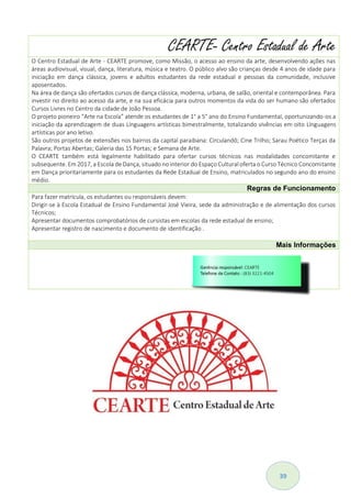 39
CEARTE- Centro Estadual de Arte
O Centro Estadual de Arte - CEARTE promove, como Missão, o acesso ao ensino da arte, desenvolvendo ações nas
áreas audiovisual, visual, dança, literatura, música e teatro. O público alvo são crianças desde 4 anos de idade para
iniciação em dança clássica, jovens e adultos estudantes da rede estadual e pessoas da comunidade, inclusive
aposentados.
Na área de dança são ofertados cursos de dança clássica, moderna, urbana, de salão, oriental e contemporânea. Para
investir no direito ao acesso da arte, e na sua eficácia para outros momentos da vida do ser humano são ofertados
Cursos Livres no Centro da cidade de João Pessoa.
O projeto pioneiro “Arte na Escola” atende os estudantes de 1° a 5° ano do Ensino Fundamental, oportunizando-os a
iniciação da aprendizagem de duas Línguagens artísticas bimestralmente, totalizando vivências em oito Línguagens
artísticas por ano letivo.
São outros projetos de extensões nos bairros da capital paraibana: Circulandô; Cine Trilho; Sarau Poético Terças da
Palavra; Portas Abertas; Galeria das 15 Portas; e Semana de Arte.
O CEARTE também está legalmente habilitado para ofertar cursos técnicos nas modalidades concomitante e
subsequente. Em 2017, a Escola de Dança, situado no interior do Espaço Cultural oferta o Curso Técnico Concomitante
em Dança prioritariamente para os estudantes da Rede Estadual de Ensino, matriculados no segundo ano do ensino
médio.
Regras de Funcionamento
Para fazer matrícula, os estudantes ou responsáveis devem:
Dirigir-se à Escola Estadual de Ensino Fundamental José Vieira, sede da administração e de alimentação dos cursos
Técnicos;
Apresentar documentos comprobatórios de cursistas em escolas da rede estadual de ensino;
Apresentar registro de nascimento e documento de identificação .
Mais Informações
 