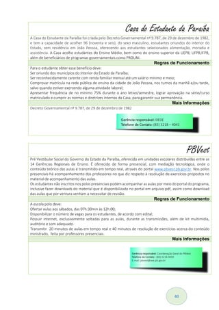 40
Casa do Estudante da Paraíba
A Casa do Estudante da Paraíba foi criada pelo Decreto Governamental nº 9.787, de 29 de dezembro de 1982,
e tem a capacidade de acolher 96 (noventa e seis), do sexo masculino, estudantes oriundos do interior do
Estado, sem residência em João Pessoa, oferecendo aos estudantes selecionados alimentação, moradia e
assistência. A Casa acolhe estudantes do Ensino Médio, bem como do ensino superior da UEPB, UFPB,IFPB,
além de beneficiários de programas governamentais como PROUNI.
Regras de Funcionamento
Para o estudante obter esse benefício deve:
Ser oriundo dos municípios do Interior do Estado da Paraíba;
Ser reconhecidamente carente com renda familiar mensal até um salário mínimo e meio;
Comprovar matrícula na rede pública de ensino da cidade de João Pessoa, nos turnos da manhã e/ou tarde,
salvo quando estiver exercendo alguma atividade laboral;
Apresentar frequência de no mínimo 75% durante o ano letivo/semestre, lograr aprovação na série/curso
matriculado e cumprir as normas e diretrizes internas da Casa, para garantir sua permanência.
Mais Informações
Decreto Governamental nº 9.787, de 29 de dezembro de 1982
PBVest
Pré Vestibular Social do Governo do Estado da Paraíba, oferecido em unidades escolares distribuídas entre as
14 Gerências Regionais de Ensino. É oferecido de forma presencial, com mediação tecnológica, onde o
conteúdo teórico das aulas é transmitido em tempo real, através do portal www.pbvest.pb.gov.br. Nos polos
presenciais há acompanhamento dos professores no que diz respeito à resolução de exercícios propostos no
material de acompanhamento das aulas.
Os estudantes não inscritos nos polos presenciais podem acompanhar as aulas por meio do portal do programa,
inclusive fazer downloads do material que é disponibilizado no portal em arquivo pdf, assim como download
das aulas que por ventura venham a necessitar de revisão.
Regras de Funcionamento
A escola polo deve:
Ofertar aulas aos sábados, das 07h:30min às 12h:00;
Disponibilizar o número de vagas para os estudantes, de acordo com edital;
Possuir internet, exclusivamente voltadas para as aulas, durante as transmissões, além de kit multimídia,
auditório e som adequado.
Transmitir 20 minutos de aulas em tempo real e 40 minutos de resolução de exercícios acerca do conteúdo
ministrado, feita por professores presenciais.
Mais Informações
 
