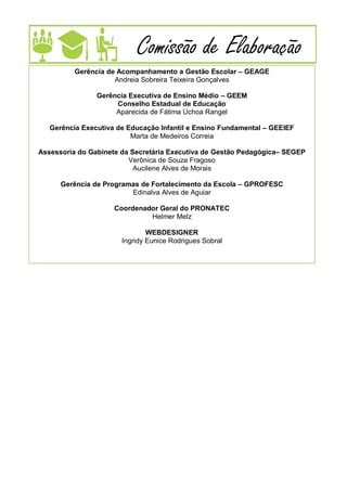 4
Comissão de Elaboração
Gerência de Acompanhamento a Gestão Escolar – GEAGE
Andreia Sobreira Teixeira Gonçalves
Gerência Executiva de Ensino Médio – GEEM
Conselho Estadual de Educação
Aparecida de Fátima Uchoa Rangel
Gerência Executiva de Educação Infantil e Ensino Fundamental – GEEIEF
Marta de Medeiros Correia
Assessoria do Gabinete da Secretária Executiva de Gestão Pedagógica– SEGEP
Verônica de Souza Fragoso
Aucilene Alves de Morais
Gerência de Programas de Fortalecimento da Escola – GPROFESC
Edinalva Alves de Aguiar
Coordenador Geral do PRONATEC
Helmer Melz
WEBDESIGNER
Ingridy Eunice Rodrigues Sobral
 