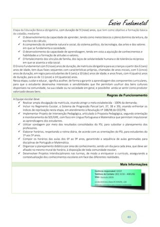 43
Ensino Fundamental
Etapa da Educação Básica obrigatória, com duração de 9 (nove) anos, que tem como objetivo a formação básica
do cidadão, mediante:
 O desenvolvimento da capacidade de aprender, tendo como meios básicos o pleno domínio da leitura, da
escrita e do cálculo;
 A compreensão do ambiente natural e social, do sistema político, da tecnologia, das artes e dos valores
em que se fundamenta a sociedade;
 O desenvolvimento da capacidade de aprendizagem, tendo em vista a aquisição de conhecimentos e
habilidades e a formação de atitudes e valores;
 O fortalecimento dos vínculos de família, dos laços de solidariedade humana e de tolerância recíproca
em que se assenta a vida social.
O Ensino Fundamental com 9 (nove) anos de duração, de matrícula obrigatória para as crianças a partir dos 6 (seis)
anos de idade, tem duas fases sequentes com características próprias, chamadas de anos iniciais, com 5 (cinco)
anos de duração, em regra para estudantes de 6 (seis) a 10 (dez) anos de idade; e anos finais, com 4 (quatro) anos
de duração, para os de 11 (onze) a 14 (quatorze) anos.
Nessa etapa,cuidar e educar, significa acolher, de forma a garantir a aprendizagem dos componentes curriculares,
para que o estudante desenvolva interesses e sensibilidades que lhe permitam usufruir dos bens culturais
disponíveis na comunidade, na sua cidade ou na sociedade em geral, e possibilite ainda se sentir como produtor
valorizado desses bens.
Regras de Funcionamento
A Equipe escolar deve:
 Realizar ampla divulgação da matrícula, visando atingir a meta estabelecida - 100% da demanda;
 Incluir no Regimento Escolar, o Sistema de Progressão Parcial (art. 37, 38 e 39), visando enfrentar os
índices de reprovação nesta etapa, em atendimento à Resolução nº 188/98 do CEE/PB;
 Implementar Projeto de Intervenção Pedagógica, articulado à Proposta Pedagógica, segundo orientação
e monitoramento da SEE/GRE, com foco em Língua Portuguesa e Matemática que permitam impulsionar
as aprendizagens dos estudantes.
 Utilizar sondagem por meio dos resultados consolidados do PSI, para subsidiar o planejamento dos
professores.
 Elaborar horários, respeitando a rotina diária, de acordo com as orientações do PSI, para estudantes do
1º aos 5º anos.
 Compor os horários das aulas dos 6º ao 9º anos, garantindo a sequência de aulas geminadas para
disciplinas de Português e Matemática.
 Organizar o planejamento didático por área de conhecimento, sendo um dia para cada área, que deve ser
afixado no mesmo mural do horário, à disposição de toda comunidade escolar;
 Desenvolver Projetos Interdisciplinares nas turmas, de modo a enriquecer o currículo, assegurando a
contextualização dos conhecimentos escolares em face das diferentes realidades.
Mais Informações
 