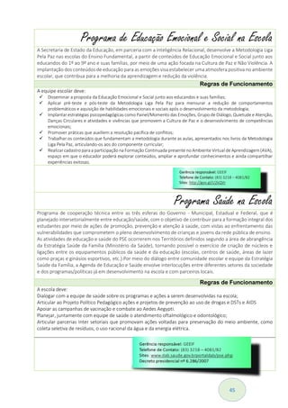45
Programa de Educação Emocional e Social na Escola
A Secretaria de Estado da Educação, em parceria com a Inteligência Relacional, desenvolve a Metodologia Liga
Pela Paz nas escolas do Ensino Fundamental, a partir de conteúdos de Educação Emocional e Social junto aos
educandos do 1º ao 9º ano e suas famílias, por meio de uma ação focada na Cultura de Paz e Não Violência. A
implantação dos conteúdos de educação para as emoções visa estabelecer uma atmosfera positiva no ambiente
escolar, que contribua para a melhoria da aprendizagem e redução da violência.
Regras de Funcionamento
A equipe escolar deve:
 Disseminar a proposta da Educação Emocional e Social junto aos educandos e suas famílias;
 Aplicar pré-teste e pós-teste da Metodologia Liga Pela Paz para mensurar a redução de comportamentos
problemáticos e aquisição de habilidades emocionais e sociais após o desenvolvimento da metodologia;
 Implantar estratégias psicopedagógicas como Painel/Momento das Emoções, Grupo de Diálogo, Quietude e Atenção,
Danças Circulares e atividades e vivências que promovem a Cultura de Paz e o desenvolvimento de competências
emocionais;
 Promover práticas que auxiliem a resolução pacífica de conflitos;
 Trabalhar os conteúdos que fundamentam a metodologia durante as aulas, apresentados nos livros da Metodologia
Liga Pela Paz, articulando-os aos do componente curricular;
 Realizar cadastro paraa participação na Formação Continuada presente no Ambiente Virtual de Aprendizagem(AVA),
espaço em que o educador poderá explorar conteúdos, ampliar e aprofundar conhecimentos e ainda compartilhar
experiências exitosas.
Programa Saúde na Escola
Programa de cooperação técnica entre as três esferas do Governo - Municipal, Estadual e Federal, que é
planejado intersetorialmente entre educação/saúde, com o objetivo de contribuir para a formação integral dos
estudantes por meio de ações de promoção, prevenção e atenção à saúde, com vistas ao enfrentamento das
vulnerabilidades que comprometem o pleno desenvolvimento de crianças e jovens da rede pública de ensino.
As atividades de educação e saúde do PSE ocorrerem nos Territórios definidos segundo a área de abrangência
da Estratégia Saúde da Família (Ministério da Saúde), tornando possível o exercício de criação de núcleos e
ligações entre os equipamentos públicos da saúde e da educação (escolas, centros de saúde, áreas de lazer
como praças e ginásios esportivos, etc.).Por meio do diálogo entre comunidade escolar e equipe da Estratégia
Saúde da Família, a Agenda de Educação e Saúde envolve interlocuções entre diferentes setores da sociedade
e dos programas/políticas já em desenvolvimento na escola e com parceiros locais.
Regras de Funcionamento
A escola deve:
Dialogar com a equipe de saúde sobre os programas e ações a serem desenvolvidas na escola;
Articular ao Projeto Político Pedagógico ações e projetos de prevenção ao uso de drogas e DSTs e AIDS
Apoiar as campanhas de vacinação e combate ao Aedes Aegypti.
Planejar, juntamente com equipe de saúde o atendimento oftalmológico e odontológico;
Articular parcerias Inter setoriais que promovam ações voltadas para preservação do meio ambiente, como
coleta seletiva de resíduos, o uso racional da água e da energia elétrica.
 