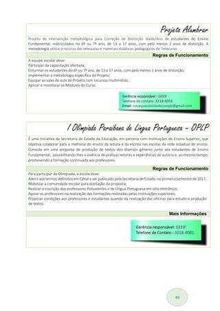 46
Projeto Alumbrar
Projeto de intervenção metodológica para Correção de Distorção Idade/Ano de estudantes do Ensino
Fundamental, matriculados no 6º ou 7º ano, de 13 a 17 anos, com pelo menos 2 anos de distorção. A
metodologia utiliza o recurso das telessalas e materiais didáticos pedagógicos do Telecurso.
Regras de Funcionamento
A equipe escolar deve:
Participar da capacitação ofertada;
Enturmar os estudantes do 6º ou 7º ano, de 13 a 17 anos, com pelo menos 2 anos de distorção;
Implementar a metodologia específica do Projeto;
Equipar as salas de aula do Projeto com recursos multimídias;
Aplicar e monitorar os Módulos do Curso.
I Olimpíada Paraibana de Língua Portuguesa – OPLP
É uma iniciativa da Secretaria de Estado da Educação, em parceria com Instituições de Ensino Superior, que
objetiva colaborar para a melhoria do ensino da leitura e da escrita nas escolas da rede estadual de ensino.
Consiste em uma proposta de produção de textos dos diversos gêneros junto aos estudantes de Ensino
Fundamental, possibilitando-lhes a vivência de práticas leitores e experiências de autoria e, ao mesmo tempo,
promovendo a formação continuada aos professores.
Regras de Funcionamento
Para participar da Olimpíada, a escola deve:
Aderir aos termos definidos em Edital a ser publicado pela Secretaria de Estado no primeiro semestre de 2017;
Mobilizar a comunidade escolar para aceitação da proposta;
Realizar a inscrição dos professores Polivalentes e de Língua Portuguesa em sítio eletrônico;
Apoiar os professores na realização das formações realizadas pelas instituições superiores;
Propiciar condições aos professores e estudantes quando da realização das oficinas para estudo e produção
de textos.
Mais Informações
 