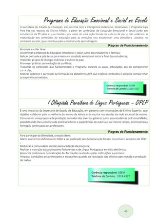 49
Programa de Educação Emocional e Social na Escola
A Secretaria de Estado da Educação, em parceria com a Inteligência Relacional, desenvolve o Programa Liga
Pela Paz nas escolas do Ensino Médio, a partir de conteúdos de Educação Emocional e Social junto aos
estudantes da 1º série e suas famílias, por meio de uma ação focada na cultura de paz e não violência. A
implantação dos conteúdos de educação para as emoções visa estabelecer uma atmosfera positiva no
ambiente escolar, que contribua para a melhoria da aprendizagem.
Regras de Funcionamento
A equipe escolar deve:
Disseminar a proposta da Educação Emocional e Social junto aos estudantes e famílias;
Aplicar pré-teste e pós-teste para mensurar o estado emocional inicial e final dos estudantes;
Implantar grupos de diálogo, vivências e cultivo da paz;
Promover práticas de mediação de conflitos;
Trabalhar os conteúdos que fundamentam o Programa durante as aulas, articulados aos do componente
curricular;
Realizar cadastro e participar da formação na plataforma AVA que explora conteúdos e propicia compartilhar
as experiências exitosas.
I Olimpíada Paraibana de Língua Portuguesa – OPLP
É uma iniciativa da Secretaria de Estado da Educação, em parceria com Instituições de Ensino Superior, que
objetiva colaborar para a melhoria do ensino da leitura e da escrita nas escolas da rede estadual de ensino.
Consiste em uma proposta de produção de textos dos diversos gêneros junto aos estudantes de Ensino Médio,
possibilitando-lhes a vivência de práticas leitores e experiências de autoria e, ao mesmo tempo, promovendo a
formação continuada aos professores.
Regras de Funcionamento
Para participar da Olimpíada, a escola deve:
Aderir aos termos definidos em Edital a ser publicado pela Secretaria de Estado no primeiro semestre de 2017
;
Mobilizar a comunidade escolar para aceitação da proposta;
Realizar a inscrição dos professores Polivalentes e de Língua Portuguesa em sítio eletrônico;
Apoiar os professores na realização das formações realizadas pelas instituições superiores;
Propiciar condições aos professores e estudantes quando da realização das oficinas para estudo e produção
de textos.
 