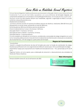 50
Ensino Médio na Modalidade Normal Magistério
O Curso Normal Magistério habilita profissionais para lecionarem a Educação Infantil e anos iniciais do Ensino
Fundamental. É um curso de nível médio, equivalente a um curso profissional, de formação integrada, que
compreende atividades do currículo básico e da Qualificação Profissional, com duração de três a quatro anos.
Dezesseis escolas da rede estadual ofertam essa modalidade, seguindo a organização da Matriz curricular,
conforme o eixo profissional do curso.
Detalhamento da Docência:
a) 8 horas semanais durante 26 semanas de efetivo exercício da docência, totalizando 208+100 horas para
planejamento na escola campo, perfazendo um total de 308 horas.
b) Distribuição das 208 horas de efetivo exercício da docência:
Ensino Fundamental (nos 5 anos) =16 semanas / 128 horas
Educação Infantil = 4 semanas / 32 horas
Educação de Jovens e Adultos = 4 semanas / 32 horas
Educação Especial = 2 semanas/16horas.
O curso só poderá ser ofertado em turno diurno, considerando a necessidade de estágio obrigatório em outro
turno. As escolas públicas de anos iniciais de Ensino Fundamental servirão de escola–campo para os estudantes
das Escolas Normais, a fim de assegurar a parte prática da formação.
Regras de Funcionamento
A escola deve:
Garantir a atuação de profissionais da área de formação para atuar na função de coordenador de estágio,
ficando esse profissional com uma carga horária de 10h/a em sala de aula e 15h na coordenação do estágio.
Disponibilizar espaço para arquivamento do Trabalho de Conclusão de Curso – TCC, apresentado ao fim da 4ª
série;
Organizar horário, em turno oposto, para a elaboração do memorial e o desenvolvimento das atividades do
Núcleo de Prática e Docência.
Mais Informações
Portaria E/SUEN número 07, de 22 de fevereiro de 2001
 
