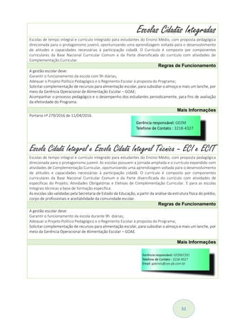 51
Escolas Cidadãs Integradas
Escolas de tempo integral e currículo integrado para estudantes do Ensino Médio, com proposta pedagógica
direcionada para o protagonismo juvenil, oportunizando uma aprendizagem voltada para o desenvolvimento
de atitudes e capacidades necessárias à participação cidadã. O Currículo é composto por componentes
curriculares da Base Nacional Curricular Comum e da Parte diversificada do currículo com atividades de
Complementação Curricular.
Regras de Funcionamento
A gestão escolar deve:
Garantir o funcionamento da escola com 9h diárias;
Adequar o Projeto Político Pedagógico e o Regimento Escolar à proposta do Programa;
Solicitar complementação de recursos para alimentação escolar, para subsidiar o almoço e mais um lanche, por
meio da Gerência Operacional de Alimentação Escolar – GOAE;
Acompanhar o processo pedagógico e o desempenho dos estudantes periodicamente, para fins de avaliação
da efetividade do Programa.
Mais Informações
Portaria nª 279/2016 de 11/04/2016.
Escola Cidadã Integral e Escola Cidadã Integral Técnica – ECI e ECIT
Escolas de tempo integral e currículo integrado para estudantes do Ensino Médio, com proposta pedagógica
direcionada para o protagonismo juvenil. As escolas possuem a jornada ampliada e o currículo expandido com
atividades de Complementação Curricular, oportunizando uma aprendizagem voltada para o desenvolvimento
de atitudes e capacidades necessárias à participação cidadã. O currículo é composto por componentes
curriculares da Base Nacional Curricular Comum e da Parte diversificada do currículo com atividades de
especificas do Projeto; Atividades Obrigatórias e Eletivas de Complementação Curricular. E para as escolas
Integrais técnicas a base de formação específica.
As escolas são validadas pela Secretaria de Estado da Educação, a partir da análise da estrutura física do prédio,
corpo de profissionais e aceitabilidade da comunidade escolar.
Regras de Funcionamento
A gestão escolar deve:
Garantir o funcionamento da escola durante 9h diárias;
Adequar o Projeto Político Pedagógico e o Regimento Escolar à proposta do Programa;
Solicitar complementação de recursos para alimentação escolar, para subsidiar o almoço e mais um lanche, por
meio da Gerência Operacional de Alimentação Escolar – GOAE.
Mais Informações
 
