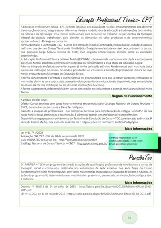 54
Educação Profissional Técnica- EPT
A Educação Profissional Técnica - EPT, na Rede Estadualde Educação da Paraíba, em cumprimento aos objetivos
da educação nacional, integra-se aos diferentes níveis e modalidades de educação e às dimensões do trabalho,
da ciência e da tecnologia. Visa formar profissionais para o mundo do trabalho, na perspectiva da formação
integral do cidadão trabalhador, para atender às demandas do setor produtivo e do desenvolvimento
socioeconômico. Abrange os cursos de:
Formação Inicial e Continuada (FIC) - Cursos de Formação Inicial e Continuada, vinculados às Unidades Estaduais
de Ensino que ofertam Cursos Técnicos de Nível Médio.É exigida escolaridade variável de acordo com os cursos,
que possuem carga horária mínima de 160h, não exigindo conhecimento anterior sobre as atividades
desenvolvidas.
II- Educação Profissional Técnica de Nível Médio (EPT/NM) - desenvolvida nas formas articulada e subsequente
ao Ensino Médio, podendo a primeira ser integrada ou concomitante a essa etapa da Educação Básica:
A forma integrada é ofertada somente a quem já tenha concluído o Ensino Fundamental, com matrícula única
na mesma instituição de ensino, de modo a possibilitar ao estudante a habilitação profissional técnica de nível
médio enquanto conclui a etapa de Educação Básica.
A forma concomitante é ofertada a quem ingressa no Ensino Médio para que já estiver cursando, efetuando-se
matrículas distintas para cada curso, aproveitando oportunidades educacionais disponíveis, seja em unidades
de ensino da mesma instituição ou em distintas instituições de ensino.
A forma subsequente, é desenvolvida em cursos destinados exclusivamente a quem já tenha concluído o Ensino
Médio.
Regras de Funcionamento
A gestão escolar deve:
Ofertar Cursos técnicos com carga horária mínima estabelecida pelo Catálogo Nacional de Cursos Técnicos –
CNCT, de acordo com os cursos e Eixos Tecnológicos;
Garantir a atuação de profissionais das disciplinas técnicas para coordenação de estágio, sendo15h de sua
carga horária total, destinadas a essa função. É admitido apenas um professor por curso ofertado;
Disponibilizar espaço para arquivamento do Trabalho de Conclusão de Curso – TCC, apresentado ao final da 3ª
série do Ensino Médio, nos casos de ausência de Estágio e previsto no Projeto Político Pedagógico.
Mais Informações
Lei nº11.741/2008
Resolução CNE/CEB nº 6, de 20 de setembro de 2012
Guia PRONATEC de Cursos FIC - http://pronatec.mec.gov.br/fic/
Catálogo Nacional de Cursos Técnicos – CNCT http://portal.mec.gov.br/
ParaíbaTec
O PARAÍBA – TEC é um programa destinado às ações de qualificação profissional de nível técnico e cursos de
formação inicial e continuada, destinado aos estudantes da rede estadual dos anos finais do Ensino
Fundamental e Ensino Médio Regular, bem como nas mesmas etapas para a Educação de Jovens e Adultos. As
ações do programa são desenvolvidas nas modalidades: presencial, presencial com mediação tecnológica e/ou
à distância.
Mais Informações
Decreto nº 36.033 de 14 de julho de 2015 - http://static.paraiba.pb.gov.br/2015/07/Diario-Oficial-15-07-
2015.pdf
Lei nº 10.700, de 31 de maio de 2016 - http://static.paraiba.pb.gov.br/2016/05/Diario-Oficial-01-06-2016.pdf
 