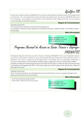 55
Qualifica PB
Projeto que compõe as ações do PARAIBA-TEC, constitui-se de Atividades Complementares de Formação Inicial
e Continuada - FIC, com carga horária mínima de 160 horas, definidas por meio do Guia PRONATEC de Cursos
FIC. É destinado aos estudantes matriculados no Ensino Médio da rede estadual de ensino, em turno oposto
ao de realização das atividades regulares.
Regras de Funcionamento
A gestão escolar deve:
Ter cursos técnicos criados por meio de Decreto Estadual, ou
Ser unidades remotas de escolas regulares em Educação Profissional , regulamentadas no Conselho Estadual
de Educação.
Mais Informações
Programa Nacional de Acesso ao Ensino Técnico e Emprego-
PRONATEC
O Programa Nacional de Acesso ao Ensino Técnico e Emprego (PRONATEC) tem como finalidade expandir,
interiorizar e democratizar a oferta de cursos de educação profissional técnica de nível médio presencial e a
distância e de cursos e programas de formação inicial e continuada (FIC) ou qualificação profissional a
estudantes matriculados no Ensino Médio da Rede Estadual e egressos do Ensino Fundamental ou Médio.
A adesão ao Programa é realizada pela Secretaria de Estado da Educação, e a oferta de vagas está condicionada
à pactuação e homologação pelo MEC. A SEE pactua vagas para escolas regularmente autorizadas à oferta de
Educação Profissional.
Regras de Funcionamento
A gestão escolar deve:
Fazer inscrição diretamente nas instituições de ensino que oferecem os cursos, a qualquer período do ano,
desde que haja oferta de curso com bolsas.
Mais Informações
- Lei nº 12.513, de 26 de outubro de 2011
- Portaria MEC nº 168, de 07 de março de 2013
 