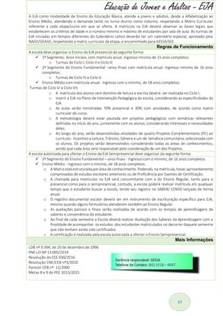 57
Educação de Jovens e Adultos - EJA
A EJA como modalidade de Ensino da Educação Básica, atende a jovens e adultos, desde a Alfabetização ao
Ensino Médio, atendendo a demanda tanto no turno diurno como noturno, respeitando a Matriz Curricular
referente a cada etapa/curso em que se oferta. A matrícula na EJA deverá observar as bases legais que
estabelecem os critérios de idade e o número mínimo e máximo de estudantes por sala de aula. As turmas de
EJA iniciadas em tempos diferentes do Calendário Letivo deverão ter um calendário especial, aprovado pela
NAGE/GEAGE, respeitando a matriz curricular da etapa, e encaminhado para GEEJA/SEE.
Regras de Funcionamento
A escola deve organizar o Ensino da EJA presencial da seguinte forma:
 1º Segmento- Anos Iniciais, com matrícula anual. Ingresso mínimo de 15 anos completos:
o Turmas de Ciclo I, Ciclo II e Ciclo III
 2º Segmento do Ensino Fundamental –anos finais com matrícula anual. Ingresso mínimo de 16 anos
completos:
o Turmas de Ciclo IV e Ciclo V.
 Ensino Médio com matrícula anual. Ingresso com o mínimo, de 18 anos completos:
Turmas de Ciclo VI e Ciclo VII.
o A matricula dos alunos sem domínio de leitura e escrita deverá ser realizada no Ciclo I..
o Inserir a EJA no Plano de Intervenção Pedagógica da escola, considerando as especificidades da
EJA.
o As aulas serão ministradas 70% presencial e 30% com atividades, de acordo coma matriz
curricular do curso.
o A metodologia deverá estar pautada em projetos pedagógicos com temáticas relevantes
definidas no início do ano, juntamente com os alunos, considerando interesses e necessidades
deles.
o Ao longo do ano, serão desenvolvidas atividades de quatro Projetos Complementares (PC) ao
currículo: Incentivo a Leitura, Trânsito, Gênero e um de temática comunitária, selecionada com
os alunos. Os projetos serão desenvolvidos considerando todas as áreas de conhecimentos,
sendo que cada área será responsável pela coordenação de um dos Projetos.
A escola autorizada para ofertar o Ensino da EJA Semipresencial deve organizar da seguinte forma:
 2º Segmento do Ensino Fundamental – anos finais - Ingresso com o mínimo, de 16 anos completos.
 Ensino Médio - Ingresso com o mínimo, de 18 anos completos.
o A Matriz está estruturada por área de conhecimento. Podendo, na matrícula, haver aproveitamento
comprovados de estudos escolares anteriores ou de Proficiência por Exames de Certificação.
o A chamada para matrículas na EJA será concomitante com a do Ensino Regular, tanto para o
presencial como para o semipresencial, contudo, a escola poderá realizar matrícula em qualquer
tempo que o estudante buscar a escola, tendo seu registro no SABER/ CENSO lançado de forma
anual.
o O registro documental escolar deverá ser em instrumento de escrituração específico para EJA,
mesmo quando alguns formulários atenderem também ao Ensino Regular.
o As avaliações parciais e finais serão realizadas de acordo com os tempos de aprendizagens de
saberes e conveniência do estudante.
o Ao final de cada semestre a Escola deverá realizar Avaliação dos Saberes da Aprendizagem com a
finalidade de acompanhar os estudos dos estudantes matriculados no decorrer daquele semestre
que não tenham ainda sido certificados.
o A certificação é realizada pela escola autorizada a ofertar o Ensino Semipresencial.
Mais Informações
LDB nº 9.394, de 20 de dezembro de 1996
PNE LEI Nº 13.005/2014
Resolução do CEE 030/2016
Resolução CNE/CEB nº3/2010
Parecer CEB nº: 11/2000
Metas 8 e 9 do PEE 2015/2025
 