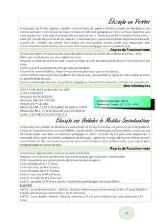 58
Educação em Prisões
A Educação nas Prisões objetiva trabalhar a escolarização de Jovens e Adultos privados de liberdade ou em
sistema semiaberto com 18 anos ou mais, com base em estrutura pedagógica e matriz curricular específica para
cada etapa/curso. Esta ação é desenvolvida em parceria com a Secretaria de Administração Penitenciária –
SEAP, por meio da Gerência de Ressocialização . É executada com o apoio das Gerências Regionais de Educação,
a partir da inserção das turmas matriculadas em uma Unidade Escolar, sendo esta responsável pelo
encaminhamento do/as professores/as, e por todo o apoio pedagógico para o sucesso da ação.
Regras de Funcionamento
A escola de origem, em parceria com a Coordenação Estadual e a direção das unidades prisionais , deve:
Matricular os estudantes nos seus respectivos ciclos;
Respeitar as regras de rotina de cada unidade prisional, quando da elaboração do horário, funcionamento das
aulas;
Inserir no SABER os estudantes como privados de liberdade;
Encaminhar material didático, fardamento e alimentação escolar para os estudantes;
Formar turmas com número de estudantes em sala de aula, considerando as regras de cada unidade prisional
ou especificidade do caso;
Pautar a metodologia das aulas em projetos pedagógicos com temáticas relevantes, definidas no início do ano .
Mais Informações
LDB nº 9.394, de 20 de dezembro de 1996
LEI Nº 13.005/2014
Resolução do CEE 030/2016
Resolução CNE/CEB nº3/2010
Parecer CEB nº 11/2000
RESOLUÇÃO Nº- 03, DE 11 DE MARÇO DE 2009 do CNPCP
RESOLUÇÃO Nº 2, DE 19 DE MAIO DE 2010 do CNE/CEB
LEI Nº 12.433, DE 29 DE JUNHO DE 2011
Educação nas Unidades de Medidas Socioeducativas
A Educação nas Unidades de Medidas Socioeducativas no Estado da Paraíba, em parceria com a Secretaria de
Estado de Desenvolvimento Humano/FUNDAC, atende desde a Alfabetização ao Ensino Médio, na perspectiva
da escolarização, com base em estrutura pedagógica e matriz curricular da EJA para cada etapa/curso. É
executada com o apoio das Gerências Regionais de Educação , a partir da inserção das turmas matriculadas em
uma Unidade Escolar, sendo esta responsável pelo encaminhamento do/as professores/as, e por todo o apoio
pedagógico para o sucesso da ação.
Regras de Funcionamento
A escola que responde pelas medidas socioeducativas deve:
Organizar a estrutura de atendimento (um ano de duração para cada ciclo), considerando:
Ciclo I (equivalente aos conhecimentos das primeiras aprendizagens);
Ciclo II (estudos de 2° e 3° anos);
Ciclo III (estudos de 4º e 5º anos);
Ciclo IV (estudos de 6º e 7º anos);
Ciclo V – (estudos de 8º e 9º anos)
Ciclo VI -(estudos de 1ª e 2ª séries);
Ciclo VII -(estudos de 3º série e revisão, fortalecendo aprendizagens do Ensino Médio)
EJATEC
EJATEC - Ensino Fundamental II - Módulo I (Estudos referentes aos conhecimentos de 6º e 7º anos);Módulo II -
Estudos referentes aos conhecimentos de 8º e 9º anos);
EJATEC - Ensino Médio - Módulo I (Estudos referentes à 1ª e 2ª série e Módulo II (Estudos referentes à 3º
série);
 